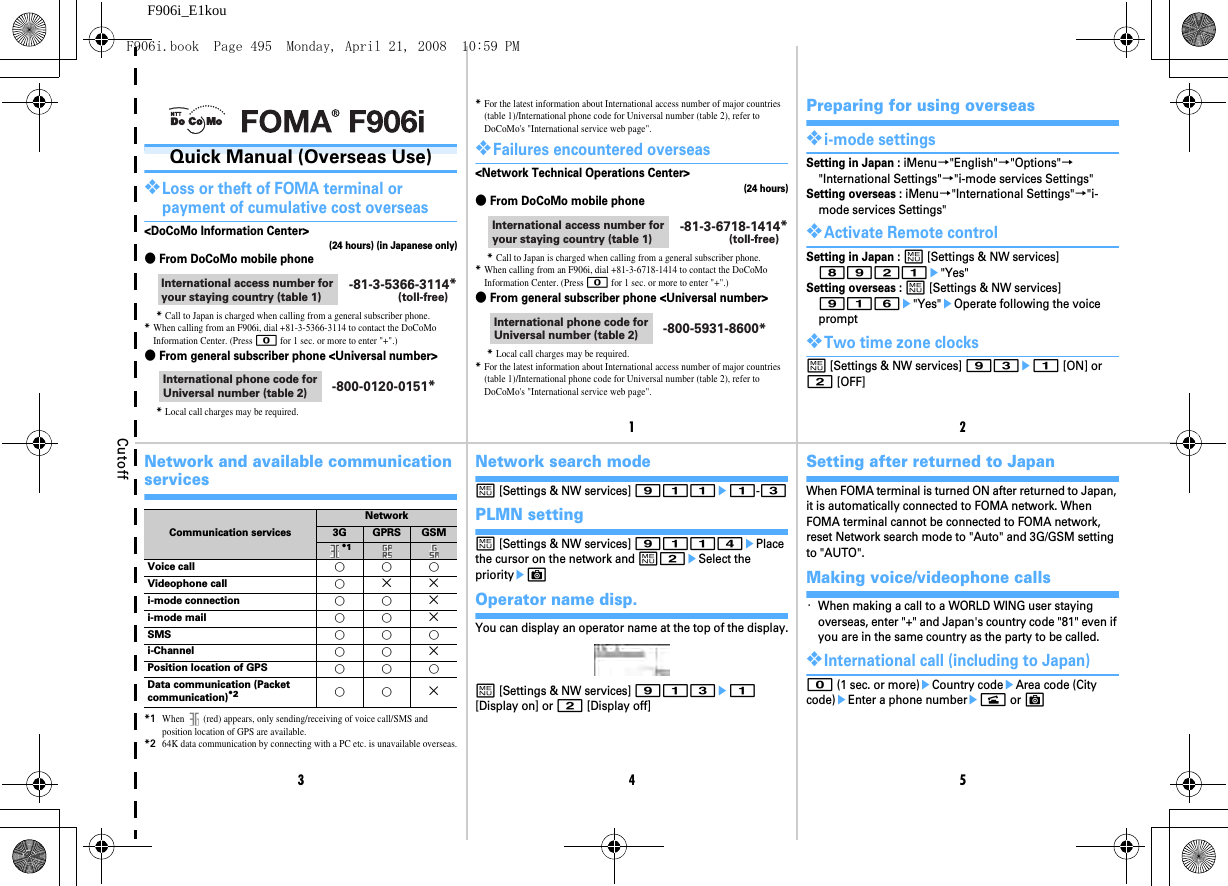 Cutoff12345F906i_E1kouQuick Manual (Overseas Use)❖Loss or theft of FOMA terminal or payment of cumulative cost overseas&lt;DoCoMo Information Center&gt;(24 hours) (in Japanese only)●From DoCoMo mobile phone*Call to Japan is charged when calling from a general subscriber phone.*When calling from an F906i, dial +81-3-5366-3114 to contact the DoCoMo Information Center. (Press 0 for 1 sec. or more to enter &quot;+&quot;.)●From general subscriber phone &lt;Universal number&gt;*Local call charges may be required.International access number for your staying country (table 1)-81-3-5366-3114*(toll-free)International phone code for Universal number (table 2) -800-0120-0151**For the latest information about International access number of major countries (table 1)/International phone code for Universal number (table 2), refer to DoCoMo&apos;s &quot;International service web page&quot;.❖Failures encountered overseas&lt;Network Technical Operations Center&gt;(24 hours)●From DoCoMo mobile phone*Call to Japan is charged when calling from a general subscriber phone.*When calling from an F906i, dial +81-3-6718-1414 to contact the DoCoMo Information Center. (Press 0 for 1 sec. or more to enter &quot;+&quot;.)●From general subscriber phone &lt;Universal number&gt;*Local call charges may be required.*For the latest information about International access number of major countries (table 1)/International phone code for Universal number (table 2), refer to DoCoMo&apos;s &quot;International service web page&quot;.International access number for your staying country (table 1)-81-3-6718-1414*(toll-free)International phone code for Universal number (table 2) -800-5931-8600*Preparing for using overseas❖i-mode settingsSetting in Japan : iMenu→&quot;English&quot;→&quot;Options&quot;→&quot;International Settings&quot;→&quot;i-mode services Settings&quot;Setting overseas : iMenu→&quot;International Settings&quot;→&quot;i-mode services Settings&quot;❖Activate Remote controlSetting in Japan : m [Settings &amp; NW services] 8921e&quot;Yes&quot;Setting overseas : m [Settings &amp; NW services] 916e&quot;Yes&quot;eOperate following the voice prompt❖Two time zone clocksm [Settings &amp; NW services] 93e1 [ON] or 2 [OFF]Network and available communication services*1When   (red) appears, only sending/receiving of voice call/SMS and position location of GPS are available.*264K data communication by connecting with a PC etc. is unavailable overseas.Communication servicesNetwork3G GPRS GSM*1    Voice call ○○○Videophone call ○× × i-mode connection ○○× i-mode mail ○○× SMS ○○○i-Channel ○○× Position location of GPS ○○○Data communication (Packet communication)*2 ○○× Network search modem [Settings &amp; NW services] 911e1-3PLMN settingm [Settings &amp; NW services] 9114ePlace the cursor on the network and m2eSelect the priorityeCOperator name disp.You can display an operator name at the top of the display.m [Settings &amp; NW services] 913e1 [Display on] or 2 [Display off]Setting after returned to JapanWhen FOMA terminal is turned ON after returned to Japan, it is automatically connected to FOMA network. When FOMA terminal cannot be connected to FOMA network, reset Network search mode to &quot;Auto&quot; and 3G/GSM setting to &quot;AUTO&quot;.Making voice/videophone calls・When making a call to a WORLD WING user staying overseas, enter &quot;+&quot; and Japan&apos;s country code &quot;81&quot; even if you are in the same country as the party to be called.❖International call (including to Japan)0 (1 sec. or more)eCountry codeeArea code (City code)eEnter a phone numberen or CF906i.book  Page 495  Monday, April 21, 2008  10:59 PM