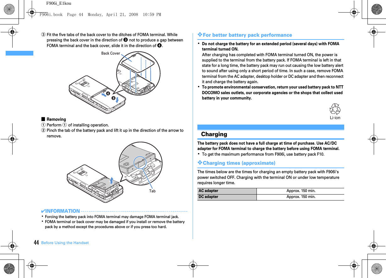 Before Using the Handset44F906i_E1koucFit the five tabs of the back cover to the ditches of FOMA terminal. While pressing the back cover in the direction of c not to produce a gap between FOMA terminal and the back cover, slide it in the direction of d.■RemovingaPerform a of installing operation.bPinch the tab of the battery pack and lift it up in the direction of the arrow to remove.✔INFORMATION･Forcing the battery pack into FOMA terminal may damage FOMA terminal jack.･FOMA terminal or back cover may be damaged if you install or remove the battery pack by a method except the procedures above or if you press too hard.❖For better battery pack performance･Do not charge the battery for an extended period (several days) with FOMA terminal turned ON.After charging has completed with FOMA terminal turned ON, the power is supplied to the terminal from the battery pack. If FOMA terminal is left in that state for a long time, the battery pack may run out causing the low battery alert to sound after using only a short period of time. In such a case, remove FOMA terminal from the AC adapter, desktop holder or DC adapter and then reconnect it and charge the battery again.･To promote environmental conservation, return your used battery pack to NTT DOCOMO sales outlets, our corporate agencies or the shops that collect used battery in your community.ChargingThe battery pack does not have a full charge at time of purchase. Use AC/DC adapter for FOMA terminal to charge the battery before using FOMA terminal.･To get the maximum performance from F906i, use battery pack F10.❖Charging times (approximate)The times below are the times for charging an empty battery pack with F906i&apos;s power switched OFF. Charging with the terminal ON or under low temperature requires longer time.Back CoverTabAC adapterApprox. 150 min.DC adapterApprox. 150 min.F906i.book  Page 44  Monday, April 21, 2008  10:59 PM