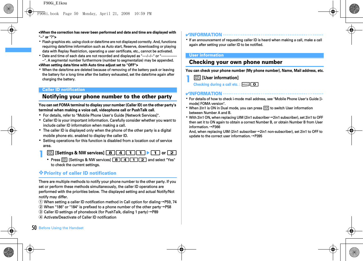 Before Using the Handset50F906i_E1kou&lt;When the correction has never been performed and date and time are displayed with &quot;--&quot; or &quot;?&quot;&gt;･Flash graphics etc. using clock or date/time are not displayed correctly. And, functions requiring date/time information such as Auto start, Reserve, downloading or playing data with Replay Restriction, operating a user certificate, etc., cannot be activated.･Date and time of each data are not recorded and displayed as &quot;----/--/--&quot; or &quot;----------------&quot;. A segmental number furthermore (number to segmentalize) may be appended.&lt;When setting date/time with Auto time adjust set to &quot;OFF&quot;&gt;･When the date/time are deleted because of removing of the battery pack or leaving the battery for a long time after the battery exhausted, set the date/time again after charging the battery.Caller ID notificationNotifying your phone number to the other partyYou can set FOMA terminal to display your number (Caller ID) on the other party&apos;s terminal when making a voice call, videophone call or PushTalk call.･For details, refer to &quot;Mobile Phone User&apos;s Guide [Network Services]&quot;.･Caller ID is your important information. Carefully consider whether you want to include caller ID information when making a call.･The caller ID is displayed only when the phone of the other party is a digital mobile phone etc. enabled to display the caller ID.･Setting operations for this function is disabled from a location out of service area.1m [Settings &amp; NW services] 8411e1 or 2･Press m [Settings &amp; NW services] 8412 and select &quot;Yes&quot; to check the current settings.❖Priority of caller ID notificationThere are multiple methods to notify your phone number to the other party. If you set or perform these methods simultaneously, the caller ID operations are performed with the priorities below. The displayed setting and actual Notify/Not notify may differ.aWhen setting a caller ID notification method in Call option for dialing→P59, 74bWhen &quot;186&quot; or &quot;184&quot; is prefixed to a phone number of the other party→P58cCaller ID settings of phonebook (for PushTalk, dialing 1 party)→P89dActivate/Deactivate of Caller ID notification✔INFORMATION･If an announcement of requesting caller ID is heard when making a call, make a call again after setting your caller ID to be notified.User informationChecking your own phone numberYou can check your phone number (My phone number), Name, Mail address, etc.1m [User information]Checking during a call etc. : s0✔INFORMATION･For details of how to check i-mode mail address, see &quot;Mobile Phone User&apos;s Guide [i-mode] FOMA version&quot;.･When 2in1 is ON in Dual mode, you can press a to switch User information between Number A and B.･With 2in1 ON, when replacing UIM (2in1 subscriber→2in1 subscriber), set 2in1 to OFF then set it to ON again to obtain a correct Number B, or obtain Number B from User information.→P366And, when replacing UIM (2in1 subscriber→2in1 non-subscriber), set 2in1 to OFF to update to the correct user information.→P395F906i.book  Page 50  Monday, April 21, 2008  10:59 PM