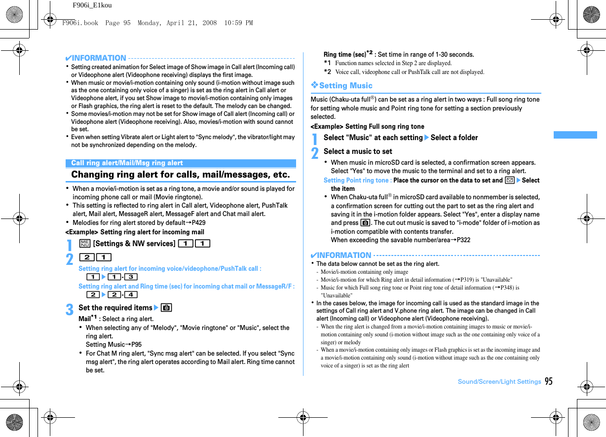 95Sound/Screen/Light SettingsF906i_E1kou✔INFORMATION･Setting created animation for Select image of Show image in Call alert (Incoming call) or Videophone alert (Videophone receiving) displays the first image.･When music or movie/i-motion containing only sound (i-motion without image such as the one containing only voice of a singer) is set as the ring alert in Call alert or Videophone alert, if you set Show image to movie/i-motion containing only images or Flash graphics, the ring alert is reset to the default. The melody can be changed.･Some movies/i-motion may not be set for Show image of Call alert (Incoming call) or Videophone alert (Videophone receiving). Also, movies/i-motion with sound cannot be set.･Even when setting Vibrate alert or Light alert to &quot;Sync melody&quot;, the vibrator/light may not be synchronized depending on the melody.Sounds settingsCall ring alert/Mail/Msg ring alertChanging ring alert for calls, mail/messages, etc.･When a movie/i-motion is set as a ring tone, a movie and/or sound is played for incoming phone call or mail (Movie ringtone).･This setting is reflected to ring alert in Call alert, Videophone alert, PushTalk alert, Mail alert, MessageR alert, MessageF alert and Chat mail alert.･Melodies for ring alert stored by default→P429&lt;Example&gt; Setting ring alert for incoming mail1m [Settings &amp; NW services] 11221Setting ring alert for incoming voice/videophone/PushTalk call : 1e1-3Setting ring alert and Ring time (sec) for incoming chat mail or MessageR/F : 2e2-43Set the required itemseCMail*1 : Select a ring alert.･When selecting any of &quot;Melody&quot;, &quot;Movie ringtone&quot; or &quot;Music&quot;, select the ring alert.Setting Music→P95･For Chat M ring alert, &quot;Sync msg alert&quot; can be selected. If you select &quot;Sync msg alert&quot;, the ring alert operates according to Mail alert. Ring time cannot be set.Ring time (sec)*2 : Set time in range of 1-30 seconds.*1Function names selected in Step 2 are displayed.*2Voice call, videophone call or PushTalk call are not displayed.❖Setting MusicMusic (Chaku-uta full®) can be set as a ring alert in two ways : Full song ring tone for setting whole music and Point ring tone for setting a section previously selected.&lt;Example&gt; Setting Full song ring tone1Select &quot;Music&quot; at each settingeSelect a folder2Select a music to set･When music in microSD card is selected, a confirmation screen appears. Select &quot;Yes&quot; to move the music to the terminal and set to a ring alert.Setting Point ring tone : Place the cursor on the data to set and aeSelect the item･When Chaku-uta full® in microSD card available to nonmember is selected, a confirmation screen for cutting out the part to set as the ring alert and saving it in the i-motion folder appears. Select &quot;Yes&quot;, enter a display name and press C. The cut out music is saved to &quot;i-mode&quot; folder of i-motion as i-motion compatible with contents transfer.When exceeding the savable number/area→P322✔INFORMATION･The data below cannot be set as the ring alert.- Movie/i-motion containing only image- Movie/i-motion for which Ring alert in detail information (→P319) is &quot;Unavailable&quot;- Music for which Full song ring tone or Point ring tone of detail information (→P348) is &quot;Unavailable&quot;･In the cases below, the image for incoming call is used as the standard image in the settings of Call ring alert and V.phone ring alert. The image can be changed in Call alert (Incoming call) or Videophone alert (Videophone receiving).- When the ring alert is changed from a movie/i-motion containing images to music or movie/i-motion containing only sound (i-motion without image such as the one containing only voice of a singer) or melody- When a movie/i-motion containing only images or Flash graphics is set as the incoming image and a movie/i-motion containing only sound (i-motion without image such as the one containing only voice of a singer) is set as the ring alertF906i.book  Page 95  Monday, April 21, 2008  10:59 PM
