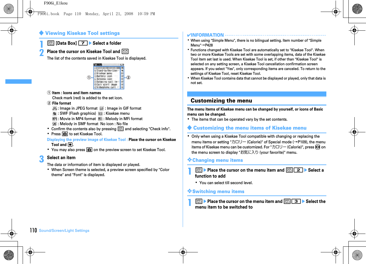 110 Sound/Screen/Light SettingsF906i_E1kou◆Viewing Kisekae Tool settings1m [Data Box] 7eSelect a folder2Place the cursor on Kisekae Tool and aThe list of the contents saved in Kisekae Tool is displayed.aItem : Icons and item namesCheck mark (red) is added to the set icon.bFile format : Image in JPEG format    : Image in GIF format : SWF (Flash graphics)    : Kisekae menu : Movie in MP4 format    : Melody in MFi format : Melody in SMF format  No icon : No file･Confirm the contents also by pressing m and selecting &quot;Check info&quot;.･Press C to set Kisekae Tool.Displaying the preview image of Kisekae Tool : Place the cursor on Kisekae Tool and g.･You may also press C on the preview screen to set Kisekae Tool.3Select an itemThe data or information of item is displayed or played.･When Screen theme is selected, a preview screen specified by &quot;Color theme&quot; and &quot;Font&quot; is displayed.✔INFORMATION･When using &quot;Simple Menu&quot;, there is no bilingual setting. Item number of &quot;Simple Menu&quot;→P428･Functions changed with Kisekae Tool are automatically set to &quot;Kisekae Tool&quot;. When two or more Kisekae Tools are set with some overlapping items, data of the Kisekae Tool item set last is used. When Kisekae Tool is set, if other than &quot;Kisekae Tool&quot; is selected on any setting screen, a Kisekae Tool cancellation confirmation screen appears. If you select &quot;Yes&quot;, only corresponding items are canceled. To return to the settings of Kisekae Tool, reset Kisekae Tool.･When Kisekae Tool contains data that cannot be displayed or played, only that data is not set.Customizing the menuThe menu items of Kisekae menu can be changed by yourself, or icons of Basic menu can be changed.･The items that can be operated vary by the set contents.◆Customizing the menu items of Kisekae menu･Only when using a Kisekae Tool compatible with changing or replacing the menu items or setting &quot;カロリー (Calorie)&quot; of Special mode (→P109), the menu items of Kisekae menu can be customized. For &quot;カロリー (Calorie)&quot;, press h on the menu screen to display &quot;お気に入り (your favorite)&quot; menu.❖Changing menu items1mePlace the cursor on the menu item and m2eSelect a function to add･You can select till second level.❖Switching menu items1mePlace the cursor on the menu item and m3eSelect the menu item to be switched toa bF906i.book  Page 110  Monday, April 21, 2008  10:59 PM