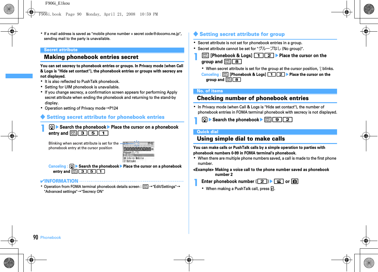 90 PhonebookF906i_E1kou･If a mail address is saved as &quot;mobile phone number + secret code@docomo.ne.jp&quot;, sending mail to the party is unavailable.Secret attributeMaking phonebook entries secretYou can set secrecy to phonebook entries or groups. In Privacy mode (when Call &amp; Logs is &quot;Hide set contact&quot;), the phonebook entries or groups with secrecy are not displayed.･It is also reflected to PushTalk phonebook.･Setting for UIM phonebook is unavailable.･If you change secrecy, a confirmation screen appears for performing Apply secret attribute when ending the phonebook and returning to the stand-by display.･Operation setting of Privacy mode→P124◆Setting secret attribute for phonebook entries1deSearch the phonebookePlace the cursor on a phonebook entry and m351Canceling : deSearch the phonebookePlace the cursor on a phonebook entry and m351✔INFORMATION･Operation from FOMA terminal phonebook details screen : m→&quot;Edit/Settings&quot;→&quot;Advanced settings&quot;→&quot;Secrecy ON&quot;◆Setting secret attribute for group･Secret attribute is not set for phonebook entries in a group.･Secret attribute cannot be set for &quot;グループなし (No group)&quot;.1m [Phonebook &amp; Logs] 12ePlace the cursor on the group and m8･When secret attribute is set for the group at the cursor position,   blinks.Canceling : m [Phonebook &amp; Logs] 12ePlace the cursor on the group and m8No. of itemsChecking number of phonebook entries･In Privacy mode (when Call &amp; Logs is &quot;Hide set contact&quot;), the number of phonebook entries in FOMA terminal phonebook with secrecy is not displayed.1deSearch the phonebookem92Quick dialUsing simple dial to make callsYou can make calls or PushTalk calls by a simple operation to parties with phonebook numbers 0-99 in FOMA terminal&apos;s phonebook.･When there are multiple phone numbers saved, a call is made to the first phone number.&lt;Example&gt; Making a voice call to the phone number saved as phonebook number 21Enter phonebook number (2)en or C･When making a PushTalk call, press P.Blinking when secret attribute is set for the phonebook entry at the cursor positionF906i.book  Page 90  Monday, April 21, 2008  10:59 PM