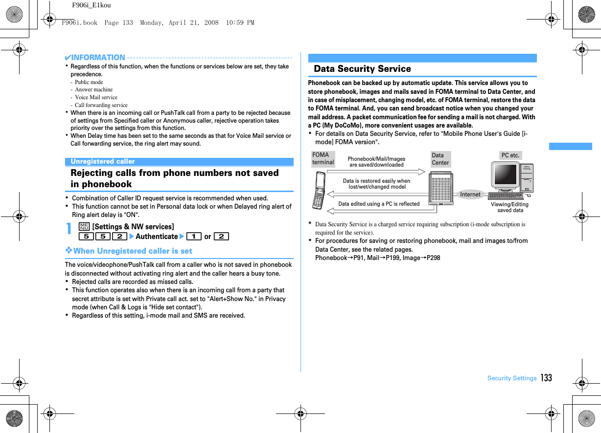 133Security SettingsF906i_E1kou✔INFORMATION･Regardless of this function, when the functions or services below are set, they take precedence.- Public mode-Answer machine- Voice Mail service- Call forwarding service･When there is an incoming call or PushTalk call from a party to be rejected because of settings from Specified caller or Anonymous caller, rejective operation takes priority over the settings from this function.･When Delay time has been set to the same seconds as that for Voice Mail service or Call forwarding service, the ring alert may sound.Unregistered callerRejecting calls from phone numbers not saved in phonebook･Combination of Caller ID request service is recommended when used.･This function cannot be set in Personal data lock or when Delayed ring alert of Ring alert delay is &quot;ON&quot;.1m [Settings &amp; NW services] 552eAuthenticatee1 or 2❖When Unregistered caller is setThe voice/videophone/PushTalk call from a caller who is not saved in phonebook is disconnected without activating ring alert and the caller hears a busy tone.･Rejected calls are recorded as missed calls.･This function operates also when there is an incoming call from a party that secret attribute is set with Private call act. set to &quot;Alert+Show No.&quot; in Privacy mode (when Call &amp; Logs is &quot;Hide set contact&quot;).･Regardless of this setting, i-mode mail and SMS are received.Other &quot;Securi ty Settings&quot;Data Security ServicePhonebook can be backed up by automatic update. This service allows you to store phonebook, images and mails saved in FOMA terminal to Data Center, and in case of misplacement, changing model, etc. of FOMA terminal, restore the data to FOMA terminal. And, you can send broadcast notice when you changed your mail address. A packet communication fee for sending a mail is not charged. With a PC (My DoCoMo), more convenient usages are available.･For details on Data Security Service, refer to &quot;Mobile Phone User&apos;s Guide [i-mode] FOMA version&quot;.*Data Security Service is a charged service requiring subscription (i-mode subscription is required for the service).･For procedures for saving or restoring phonebook, mail and images to/from Data Center, see the related pages.Phonebook→P91, Mail→P199, Image→P298PC etc.Data CenterFOMA terminalPhonebook/Mail/Images are saved/downloaded Data edited using a PC is reflected Viewing/Editing saved dataData is restored easily when lost/wet/changed modelInternetF906i.book  Page 133  Monday, April 21, 2008  10:59 PM