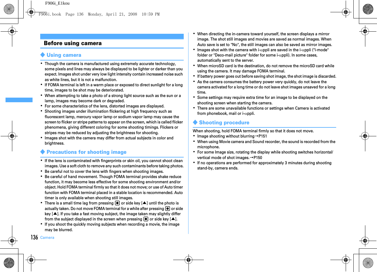 136 CameraF906i_E1kouBefore using camera◆Using camera･Though the camera is manufactured using extremely accurate technology, some pixels and lines may always be displayed to be lighter or darker than you expect. Images shot under very low light intensity contain increased noise such as white lines, but it is not a malfunction.･If FOMA terminal is left in a warm place or exposed to direct sunlight for a long time, images to be shot may be deteriorated.･When attempting to take a photo of a strong light source such as the sun or a lamp, images may become dark or degraded.･For some characteristics of the lens, distorted images are displayed.･Shooting images under illumination flickering at high frequency such as fluorescent lamp, mercury vapor lamp or sodium vapor lamp may cause the screen to flicker or stripe patterns to appear on the screen, which is called flicker phenomena, giving different coloring for some shooting timings. Flickers or stripes may be reduced by adjusting the brightness for shooting.･Images shot with the camera may differ from actual subjects in color and brightness.◆Precautions for shooting image･If the lens is contaminated with fingerprints or skin oil, you cannot shoot clean images. Use a soft cloth to remove any such contaminants before taking photos.･Be careful not to cover the lens with fingers when shooting images.･Be careful of hand movement. Though FOMA terminal provides shake reduce function, it may become less effective for some shooting environment and/or object. Hold FOMA terminal firmly so that it does not move; or use of Auto timer function with FOMA terminal placed in a stable location is recommended. Auto timer is only available when shooting still images.･There is a small time lag from pressing g or side key [▲] until the photo is actually taken. Do not move FOMA terminal for a while after pressing g or side key [▲]. If you take a fast moving subject, the image taken may slightly differ from the subject displayed in the screen when pressing g or side key [▲].･If you shoot the quickly moving subjects when recording a movie, the image may be blurred.･When directing the in-camera toward yourself, the screen displays a mirror image. The shot still images and movies are saved as normal images. When Auto save is set to &quot;No&quot;, the still images can also be saved as mirror images.･Images shot with the camera with i-αppli are saved in the i-αppli (&quot;i-mode&quot; folder or &quot;Deco-mail picture&quot; folder for some i-αppli). In some cases, automatically sent to the server.･When microSD card is the destination, do not remove the microSD card while using the camera. It may damage FOMA terminal.･If battery power goes out before saving shot image, the shot image is discarded.･As the camera consumes the battery power very quickly, do not leave the camera activated for a long time or do not leave shot images unsaved for a long time.･Some settings may require extra time for an image to be displayed on the shooting screen when starting the camera.･There are some unavailable functions or settings when Camera is activated from phonebook, mail or i-αppli.◆Shooting procedureWhen shooting, hold FOMA terminal firmly so that it does not move.･Image shooting without blurring→P151･When using Movie camera and Sound recorder, the sound is recorded from the microphone.･For some Image size, rotating the display while shooting switches horizontal/vertical mode of shot images.→P150･If no operations are performed for approximately 3 minutes during shooting stand-by, camera ends.F906i.book  Page 136  Monday, April 21, 2008  10:59 PM