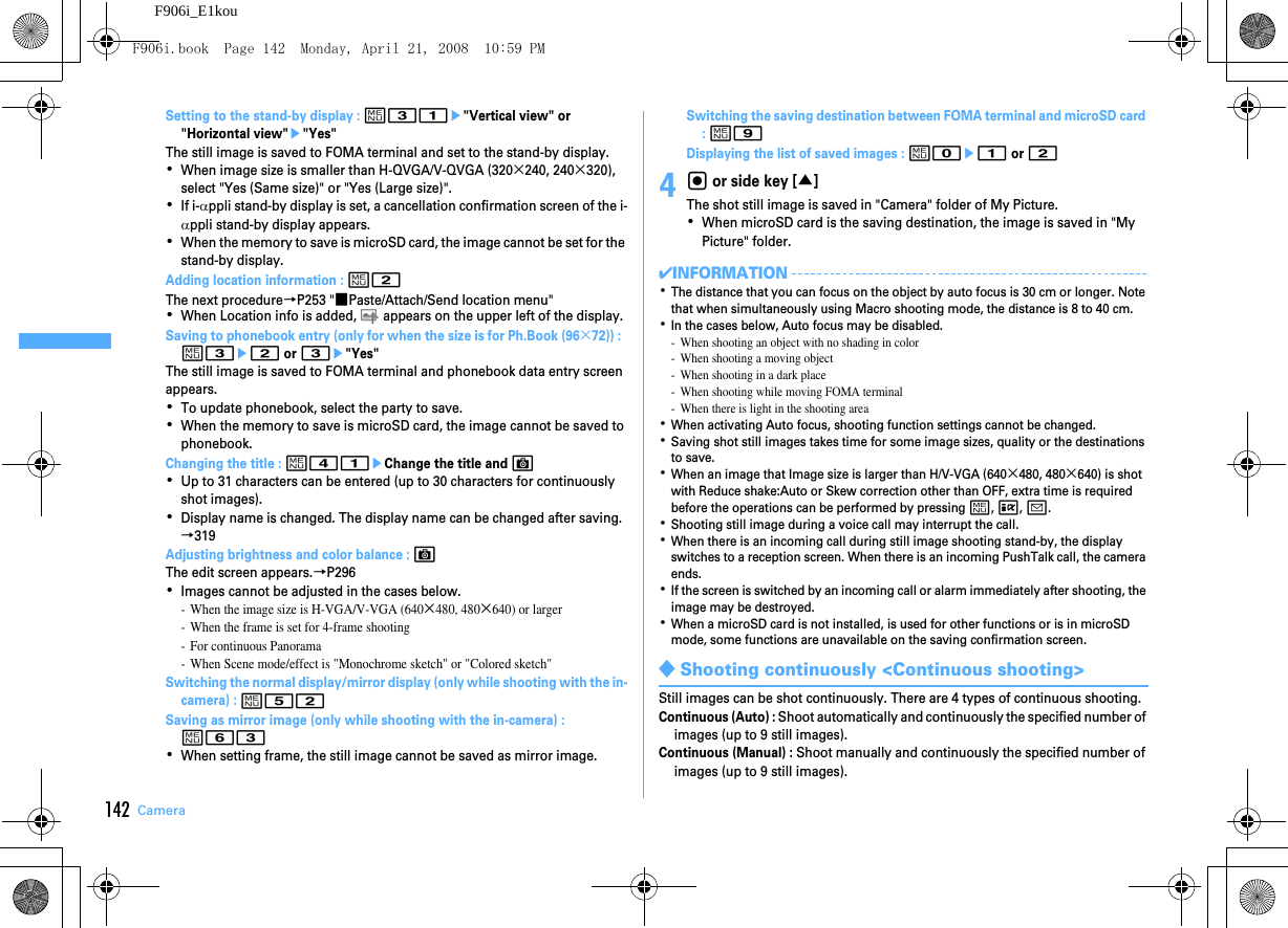 142 CameraF906i_E1kouSetting to the stand-by display : m31e&quot;Vertical view&quot; or &quot;Horizontal view&quot;e&quot;Yes&quot;The still image is saved to FOMA terminal and set to the stand-by display.･When image size is smaller than H-QVGA/V-QVGA (320×240, 240×320), select &quot;Yes (Same size)&quot; or &quot;Yes (Large size)&quot;.･If i-αppli stand-by display is set, a cancellation confirmation screen of the i-αppli stand-by display appears.･When the memory to save is microSD card, the image cannot be set for the stand-by display.Adding location information : m2The next procedure→P253 &quot;■Paste/Attach/Send location menu&quot;･When Location info is added,   appears on the upper left of the display.Saving to phonebook entry (only for when the size is for Ph.Book (96×72)) :  m3e2 or 3e&quot;Yes&quot;The still image is saved to FOMA terminal and phonebook data entry screen appears.･To update phonebook, select the party to save.･When the memory to save is microSD card, the image cannot be saved to phonebook.Changing the title : m41eChange the title and C･Up to 31 characters can be entered (up to 30 characters for continuously shot images).･Display name is changed. The display name can be changed after saving.→319Adjusting brightness and color balance : CThe edit screen appears.→P296･Images cannot be adjusted in the cases below.- When the image size is H-VGA/V-VGA (640×480, 480×640) or larger- When the frame is set for 4-frame shooting- For continuous Panorama- When Scene mode/effect is &quot;Monochrome sketch&quot; or &quot;Colored sketch&quot;Switching the normal display/mirror display (only while shooting with the in-camera) : m52Saving as mirror image (only while shooting with the in-camera) : m63･When setting frame, the still image cannot be saved as mirror image.Switching the saving destination between FOMA terminal and microSD card : m9Displaying the list of saved images : m0e1 or 24g or side key [▲]The shot still image is saved in &quot;Camera&quot; folder of My Picture.･When microSD card is the saving destination, the image is saved in &quot;My Picture&quot; folder.✔INFORMATION･The distance that you can focus on the object by auto focus is 30 cm or longer. Note that when simultaneously using Macro shooting mode, the distance is 8 to 40 cm.･In the cases below, Auto focus may be disabled.- When shooting an object with no shading in color- When shooting a moving object- When shooting in a dark place- When shooting while moving FOMA terminal- When there is light in the shooting area･When activating Auto focus, shooting function settings cannot be changed.･Saving shot still images takes time for some image sizes, quality or the destinations to save.･When an image that Image size is larger than H/V-VGA (640×480, 480×640) is shot with Reduce shake:Auto or Skew correction other than OFF, extra time is required before the operations can be performed by pressing m, I, a.･Shooting still image during a voice call may interrupt the call.･When there is an incoming call during still image shooting stand-by, the display switches to a reception screen. When there is an incoming PushTalk call, the camera ends.･If the screen is switched by an incoming call or alarm immediately after shooting, the image may be destroyed.･When a microSD card is not installed, is used for other functions or is in microSD mode, some functions are unavailable on the saving confirmation screen.◆Shooting continuously &lt;Continuous shooting&gt;Still images can be shot continuously. There are 4 types of continuous shooting.Continuous (Auto) : Shoot automatically and continuously the specified number of images (up to 9 still images).Continuous (Manual) : Shoot manually and continuously the specified number of images (up to 9 still images).F906i.book  Page 142  Monday, April 21, 2008  10:59 PM