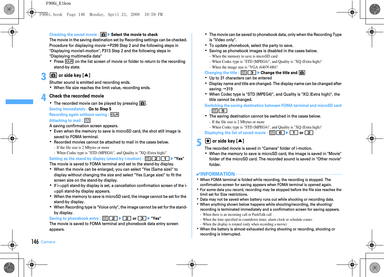 146 CameraF906i_E1kouChecking the saved movie : CeSelect the movie to checkThe movie in the saving destination set by Recording settings can be checked.Procedure for displaying movie→P299 Step 2 and the following steps in &quot;Displaying movie/i-motion&quot;, P313 Step 2 and the following steps in &quot;Displaying multimedia data&quot;･Press c on the list screen of movie or folder to return to the recording stand-by state.3C or side key [▲]Shutter sound is emitted and recording ends.･When file size reaches the limit value, recording ends.4Check the recorded movie･The recorded movie can be played by pressing C.Saving immediately : Go to Step 5Recording again without saving : cAttaching to mail : aA saving confirmation screen appears.･Even when the memory to save is microSD card, the shot still image is saved to FOMA terminal.･Recorded movies cannot be attached to mail in the cases below.- If the file size is 2 Mbytes or more- When Codec type is &quot;STD (MPEG4)&quot;, and Quality is &quot;XQ (Extra high)&quot;Setting as the stand-by display (stand-by i-motion) : m21e&quot;Yes&quot;The movie is saved to FOMA terminal and set to the stand-by display.･When the movie can be enlarged, you can select &quot;Yes (Same size)&quot; to display without changing the size and select &quot;Yes (Large size)&quot; to fit the screen size on the stand-by display.･If i-αppli stand-by display is set, a cancellation confirmation screen of the i-αppli stand-by display appears.･When the memory to save is microSD card, the image cannot be set for the stand-by display.･When Recording type is &quot;Voice only&quot;, the image cannot be set for the stand-by display.Saving to phonebook entry : m2e2 or 3e&quot;Yes&quot;The movie is saved to FOMA terminal and phonebook data entry screen appears.･The movie can be saved to phonebook data, only when the Recording Type is &quot;Video only&quot;.･To update phonebook, select the party to save.･Saving as phonebook images is disabled in the cases below.- When the memory to save is microSD card- When Codec type is &quot;STD (MPEG4)&quot;, and Quality is &quot;XQ (Extra high)&quot;- When the image size is &quot;VGA (640×480)&quot;Changing the title : m3eChange the title and C･Up to 31 characters can be entered･Display name and title are changed. The display name can be changed after saving.→319･When Codec type is &quot;STD (MPEG4)&quot;, and Quality is &quot;XQ (Extra high)&quot;, the title cannot be changed.Switching the saving destination between FOMA terminal and microSD card : m5･The saving destination cannot be switched in the cases below.- If the file size is 2 Mbytes or more- When Codec type is &quot;STD (MPEG4)&quot;, and Quality is &quot;XQ (Extra high)&quot;Displaying the list of saved movie : m6e1 or 25g or side key [▲]The recorded movie is saved in &quot;Camera&quot; folder of i-motion.･When the memory to save is microSD card, the image is saved in &quot;Movie&quot; folder of the microSD card. The recorded sound is saved in &quot;Other movie&quot; folder.✔INFORMATION･When FOMA terminal is folded while recording, the recording is stopped. The confirmation screen for saving appears when FOMA terminal is opened again.･For some data you record, recording may be stopped before the file size reaches the limit set for Size restrictions.･Data may not be saved when battery runs out while shooting or recording data.･When anything shown below happens while shooting/recording, the shooting/recording is terminated immediately and a confirmation screen for saving appears.- When there is an incoming call or PushTalk call- When the time specified in countdown timer, alarm clock or schedule comes- When the display is rotated (only when recording a movie)･When the battery is almost exhausted during shooting or recording, shooting or recording is interrupted.F906i.book  Page 146  Monday, April 21, 2008  10:59 PM