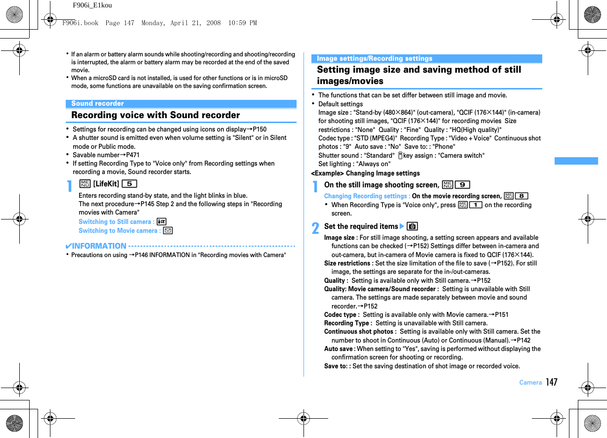 147CameraF906i_E1kou･If an alarm or battery alarm sounds while shooting/recording and shooting/recording is interrupted, the alarm or battery alarm may be recorded at the end of the saved movie.･When a microSD card is not installed, is used for other functions or is in microSD mode, some functions are unavailable on the saving confirmation screen.Sound recorderRecording voice with Sound recorder･Settings for recording can be changed using icons on display→P150･A shutter sound is emitted even when volume setting is &quot;Silent&quot; or in Silent mode or Public mode.･Savable number→P471･If setting Recording Type to &quot;Voice only&quot; from Recording settings when recording a movie, Sound recorder starts.1m [LifeKit] 5Enters recording stand-by state, and the light blinks in blue.The next procedure→P145 Step 2 and the following steps in &quot;Recording movies with Camera&quot;Switching to Still camera : ISwitching to Movie camera : a✔INFORMATION･Precautions on using →P146 INFORMATION in &quot;Recording movies with Camera&quot;Image settings/Recording settingsSetting image size and saving method of still images/movies･The functions that can be set differ between still image and movie.･Default settingsImage size : &quot;Stand-by (480×864)&quot; (out-camera), &quot;QCIF (176×144)&quot; (in-camera) for shooting still images, &quot;QCIF (176×144)&quot; for recording movies  Size restrictions : &quot;None&quot;  Quality : &quot;Fine&quot;  Quality : &quot;HQ(High quality)&quot;Codec type : &quot;STD (MPEG4)&quot;  Recording Type : &quot;Video + Voice&quot;  Continuous shot photos : &quot;9&quot;  Auto save : &quot;No&quot;  Save to: : &quot;Phone&quot;Shutter sound : &quot;Standard&quot;   key assign : &quot;Camera switch&quot;Set lighting : &quot;Always on&quot;&lt;Example&gt; Changing Image settings1On the still image shooting screen, m9Changing Recording settings : On the movie recording screen, m8･When Recording Type is &quot;Voice only&quot;, press m1 on the recording screen.2Set the required itemseCImage size : For still image shooting, a setting screen appears and available functions can be checked (→P152) Settings differ between in-camera and out-camera, but in-camera of Movie camera is fixed to QCIF (176×144).Size restrictions : Set the size limitation of the file to save (→P152). For still image, the settings are separate for the in-/out-cameras.Quality :  Setting is available only with Still camera.→P152Quality: Movie camera/Sound recorder :  Setting is unavailable with Still camera. The settings are made separately between movie and sound recorder.→P152Codec type :  Setting is available only with Movie camera.→P151Recording Type :  Setting is unavailable with Still camera.Continuous shot photos :  Setting is available only with Still camera. Set the number to shoot in Continuous (Auto) or Continuous (Manual).→P142Auto save : When setting to &quot;Yes&quot;, saving is performed without displaying the confirmation screen for shooting or recording.Save to: : Set the saving destination of shot image or recorded voice.F906i.book  Page 147  Monday, April 21, 2008  10:59 PM