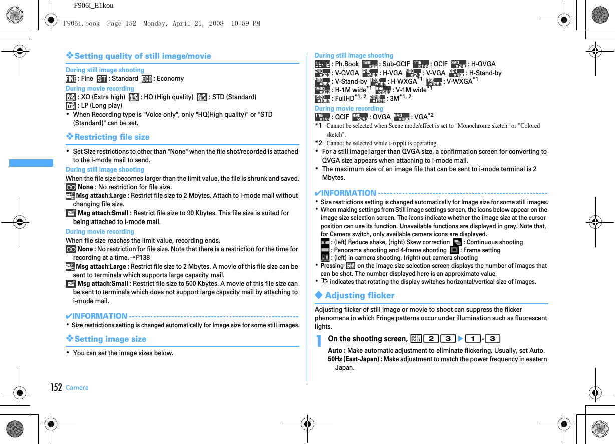 152 CameraF906i_E1kou❖Setting quality of still image/movieDuring still image shooting : Fine    : Standard    : EconomyDuring movie recording : XQ (Extra high)    : HQ (High quality)    : STD (Standard) : LP (Long play)･When Recording type is &quot;Voice only&quot;, only &quot;HQ(High quality)&quot; or &quot;STD (Standard)&quot; can be set.❖Restricting file size･Set Size restrictions to other than &quot;None&quot; when the file shot/recorded is attached to the i-mode mail to send.During still image shootingWhen the file size becomes larger than the limit value, the file is shrunk and saved. None : No restriction for file size. Msg attach:Large : Restrict file size to 2 Mbytes. Attach to i-mode mail without changing file size. Msg attach:Small : Restrict file size to 90 Kbytes. This file size is suited for being attached to i-mode mail.During movie recordingWhen file size reaches the limit value, recording ends. None : No restriction for file size. Note that there is a restriction for the time for recording at a time.→P138 Msg attach:Large : Restrict file size to 2 Mbytes. A movie of this file size can be sent to terminals which supports large capacity mail. Msg attach:Small : Restrict file size to 500 Kbytes. A movie of this file size can be sent to terminals which does not support large capacity mail by attaching to i-mode mail.✔INFORMATION･Size restrictions setting is changed automatically for Image size for some still images.❖Setting image size･You can set the image sizes below.During still image shooting : Ph.Book    : Sub-QCIF    : QCIF    : H-QVGA : V-QVGA    : H-VGA    : V-VGA    : H-Stand-by : V-Stand-by    : H-WXGA*1    : V-WXGA*1 : H-1M wide*1    : V-1M wide*1 : FullHD*1, 2    : 3M*1, 2During movie recording : QCIF    : QVGA    : VGA*2*1Cannot be selected when Scene mode/effect is set to &quot;Monochrome sketch&quot; or &quot;Colored sketch&quot;.*2Cannot be selected while i-αppli is operating.･For a still image larger than QVGA size, a confirmation screen for converting to QVGA size appears when attaching to i-mode mail.･The maximum size of an image file that can be sent to i-mode terminal is 2 Mbytes.✔INFORMATION･Size restrictions setting is changed automatically for Image size for some still images.･When making settings from Still image settings screen, the icons below appear on the image size selection screen. The icons indicate whether the image size at the cursor position can use its function. Unavailable functions are displayed in gray. Note that, for Camera switch, only available camera icons are displayed. : (left) Reduce shake, (right) Skew correction    : Continuous shooting : Panorama shooting and 4-frame shooting    : Frame setting : (left) in-camera shooting, (right) out-camera shooting･Pressing m on the image size selection screen displays the number of images that can be shot. The number displayed here is an approximate value.･ indicates that rotating the display switches horizontal/vertical size of images.◆Adjusting flickerAdjusting flicker of still image or movie to shoot can suppress the flicker phenomena in which Fringe patterns occur under illumination such as fluorescent lights.1On the shooting screen, m23e1-3Auto : Make automatic adjustment to eliminate flickering. Usually, set Auto.50Hz (East-Japan) : Make adjustment to match the power frequency in eastern Japan.F906i.book  Page 152  Monday, April 21, 2008  10:59 PM