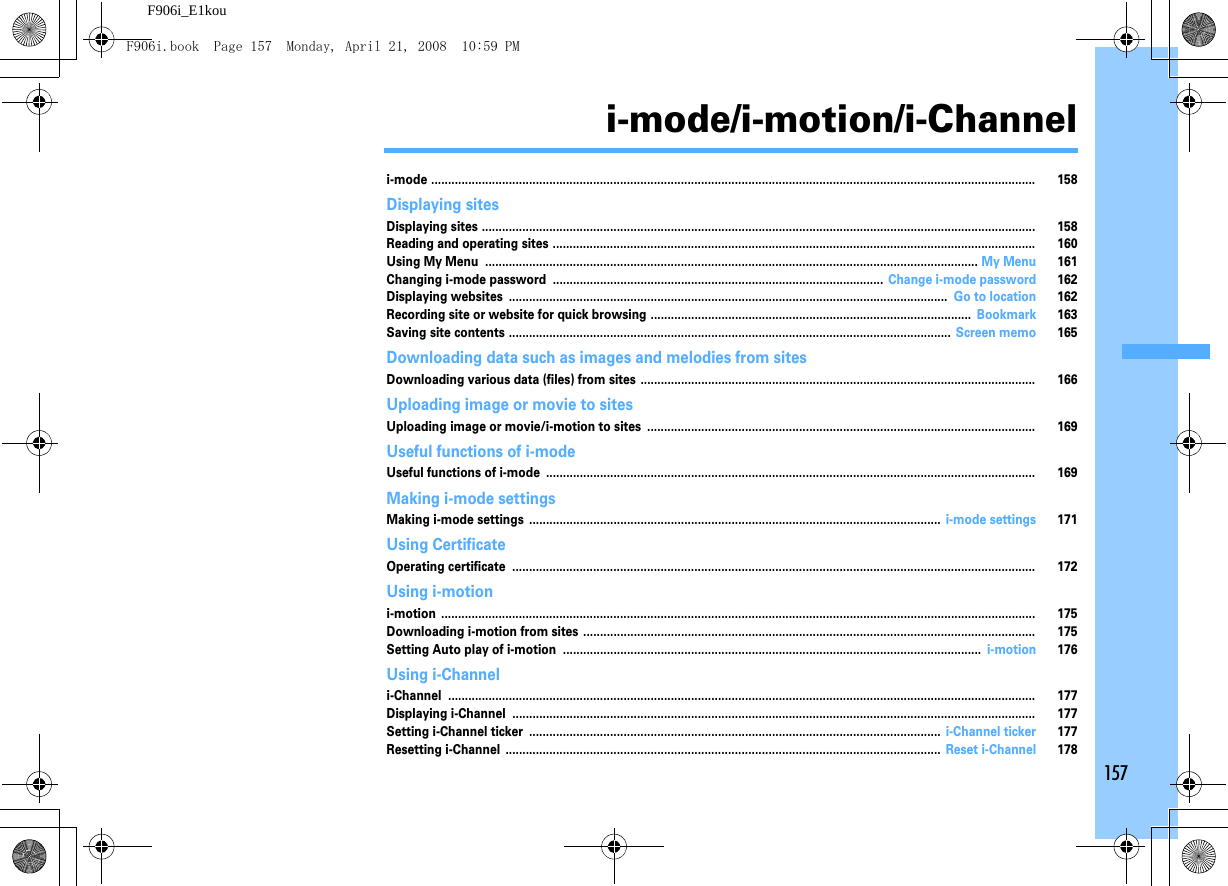 157F906i_E1koui-mode/i-motion/i-Channeli-mode ................................................................................................................................................................................... 158Displaying sitesDisplaying sites .................................................................................................................................................................... 158Reading and operating sites ............................................................................................................................................... 160Using My Menu .................................................................................................................................................. My Menu 161Changing i-mode password .................................................................................................. Change i-mode password 162Displaying websites .................................................................................................................................. Go to location 162Recording site or website for quick browsing ............................................................................................... Bookmark 163Saving site contents ................................................................................................................................... Screen memo 165Downloading data such as images and melodies from sitesDownloading various data (files) from sites ..................................................................................................................... 166Uploading image or movie to sitesUploading image or movie/i-motion to sites ................................................................................................................... 169Useful functions of i-modeUseful functions of i-mode ................................................................................................................................................. 169Making i-mode settingsMaking i-mode settings .......................................................................................................................... i-mode settings 171Using CertificateOperating certificate ........................................................................................................................................................... 172Using i-motioni-motion ................................................................................................................................................................................ 175Downloading i-motion from sites ...................................................................................................................................... 175Setting Auto play of i-motion ............................................................................................................................ i-motion 176Using i-Channeli-Channel .............................................................................................................................................................................. 177Displaying i-Channel ........................................................................................................................................................... 177Setting i-Channel ticker .......................................................................................................................... i-Channel ticker 177Resetting i-Channel ................................................................................................................................. Reset i-Channel 178F906i.book  Page 157  Monday, April 21, 2008  10:59 PM