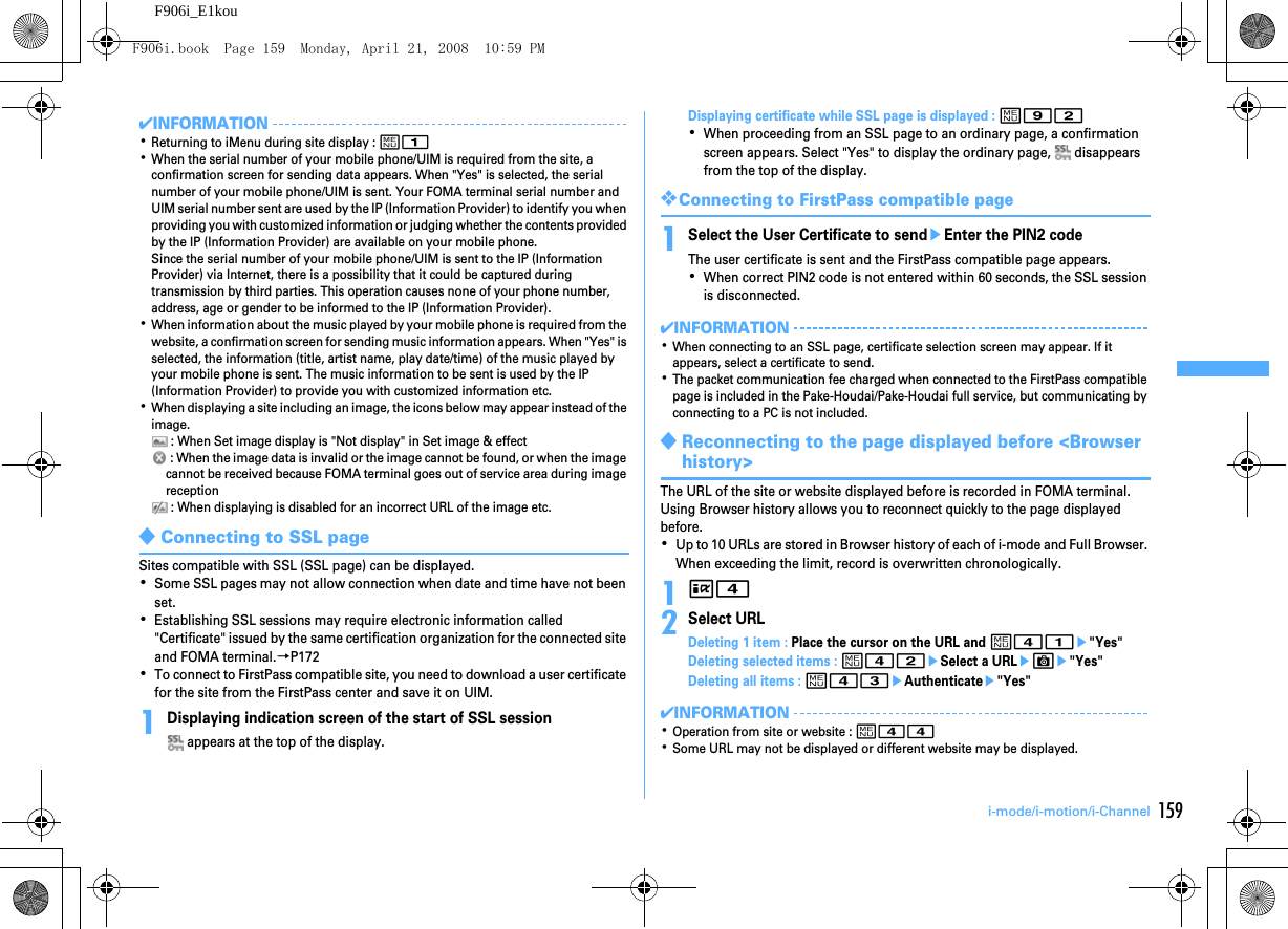 159i-mode/i-motion/i-ChannelF906i_E1kou✔INFORMATION･Returning to iMenu during site display : m1･When the serial number of your mobile phone/UIM is required from the site, a confirmation screen for sending data appears. When &quot;Yes&quot; is selected, the serial number of your mobile phone/UIM is sent. Your FOMA terminal serial number and UIM serial number sent are used by the IP (Information Provider) to identify you when providing you with customized information or judging whether the contents provided by the IP (Information Provider) are available on your mobile phone.Since the serial number of your mobile phone/UIM is sent to the IP (Information Provider) via Internet, there is a possibility that it could be captured during transmission by third parties. This operation causes none of your phone number, address, age or gender to be informed to the IP (Information Provider).･When information about the music played by your mobile phone is required from the website, a confirmation screen for sending music information appears. When &quot;Yes&quot; is selected, the information (title, artist name, play date/time) of the music played by your mobile phone is sent. The music information to be sent is used by the IP (Information Provider) to provide you with customized information etc.･When displaying a site including an image, the icons below may appear instead of the image. : When Set image display is &quot;Not display&quot; in Set image &amp; effect : When the image data is invalid or the image cannot be found, or when the image cannot be received because FOMA terminal goes out of service area during image reception : When displaying is disabled for an incorrect URL of the image etc.◆Connecting to SSL pageSites compatible with SSL (SSL page) can be displayed.･Some SSL pages may not allow connection when date and time have not been set.･Establishing SSL sessions may require electronic information called &quot;Certificate&quot; issued by the same certification organization for the connected site and FOMA terminal.→P172･To connect to FirstPass compatible site, you need to download a user certificate for the site from the FirstPass center and save it on UIM.1Displaying indication screen of the start of SSL session appears at the top of the display.Displaying certificate while SSL page is displayed : m92･When proceeding from an SSL page to an ordinary page, a confirmation screen appears. Select &quot;Yes&quot; to display the ordinary page,   disappears from the top of the display.❖Connecting to FirstPass compatible page1Select the User Certificate to sendeEnter the PIN2 codeThe user certificate is sent and the FirstPass compatible page appears.･When correct PIN2 code is not entered within 60 seconds, the SSL session is disconnected.✔INFORMATION･When connecting to an SSL page, certificate selection screen may appear. If it appears, select a certificate to send.･The packet communication fee charged when connected to the FirstPass compatible page is included in the Pake-Houdai/Pake-Houdai full service, but communicating by connecting to a PC is not included.◆Reconnecting to the page displayed before &lt;Browser history&gt;The URL of the site or website displayed before is recorded in FOMA terminal. Using Browser history allows you to reconnect quickly to the page displayed before.･Up to 10 URLs are stored in Browser history of each of i-mode and Full Browser. When exceeding the limit, record is overwritten chronologically.1I42Select URLDeleting 1 item : Place the cursor on the URL and m41e&quot;Yes&quot;Deleting selected items : m42eSelect a URLeCe&quot;Yes&quot;Deleting all items : m43eAuthenticatee&quot;Yes&quot;✔INFORMATION･Operation from site or website : m44･Some URL may not be displayed or different website may be displayed.F906i.book  Page 159  Monday, April 21, 2008  10:59 PM