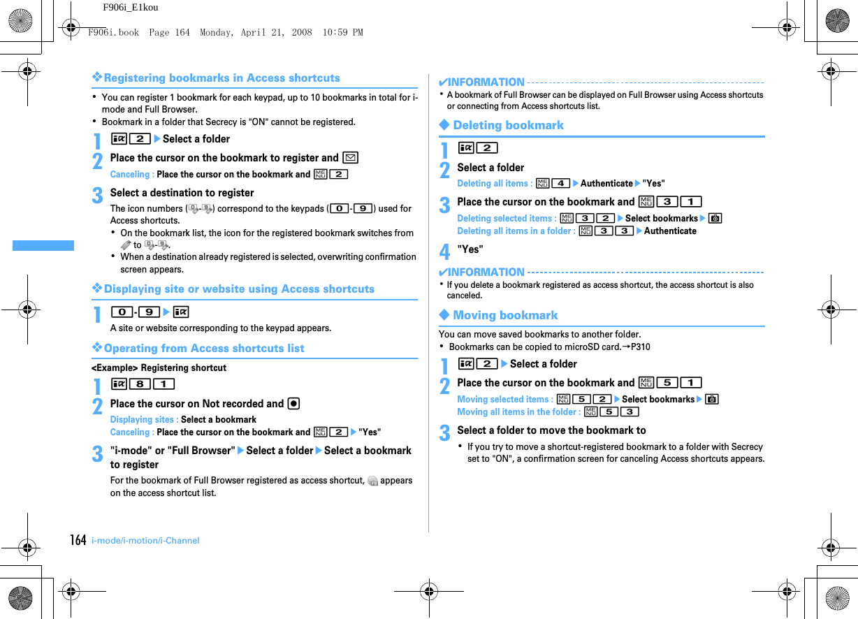 164 i-mode/i-motion/i-ChannelF906i_E1kou❖Registering bookmarks in Access shortcuts･You can register 1 bookmark for each keypad, up to 10 bookmarks in total for i-mode and Full Browser.･Bookmark in a folder that Secrecy is &quot;ON&quot; cannot be registered.1I2eSelect a folder2Place the cursor on the bookmark to register and aCanceling : Place the cursor on the bookmark and m23Select a destination to registerThe icon numbers ( - ) correspond to the keypads (0-9) used for Access shortcuts.･On the bookmark list, the icon for the registered bookmark switches from  to  - .･When a destination already registered is selected, overwriting confirmation screen appears.❖Displaying site or website using Access shortcuts10-9eIA site or website corresponding to the keypad appears.❖Operating from Access shortcuts list&lt;Example&gt; Registering shortcut1I812Place the cursor on Not recorded and gDisplaying sites : Select a bookmarkCanceling : Place the cursor on the bookmark and m2e&quot;Yes&quot;3&quot;i-mode&quot; or &quot;Full Browser&quot;eSelect a foldereSelect a bookmark to registerFor the bookmark of Full Browser registered as access shortcut,   appears on the access shortcut list.✔INFORMATION･A bookmark of Full Browser can be displayed on Full Browser using Access shortcuts or connecting from Access shortcuts list.◆Deleting bookmark1I22Select a folderDeleting all items : m4eAuthenticatee&quot;Yes&quot;3Place the cursor on the bookmark and m31Deleting selected items : m32eSelect bookmarkseCDeleting all items in a folder : m33eAuthenticate4&quot;Yes&quot;✔INFORMATION･If you delete a bookmark registered as access shortcut, the access shortcut is also canceled.◆Moving bookmarkYou can move saved bookmarks to another folder.･Bookmarks can be copied to microSD card.→P3101I2eSelect a folder2Place the cursor on the bookmark and m51Moving selected items : m52eSelect bookmarkseCMoving all items in the folder : m533Select a folder to move the bookmark to･If you try to move a shortcut-registered bookmark to a folder with Secrecy set to &quot;ON&quot;, a confirmation screen for canceling Access shortcuts appears.F906i.book  Page 164  Monday, April 21, 2008  10:59 PM