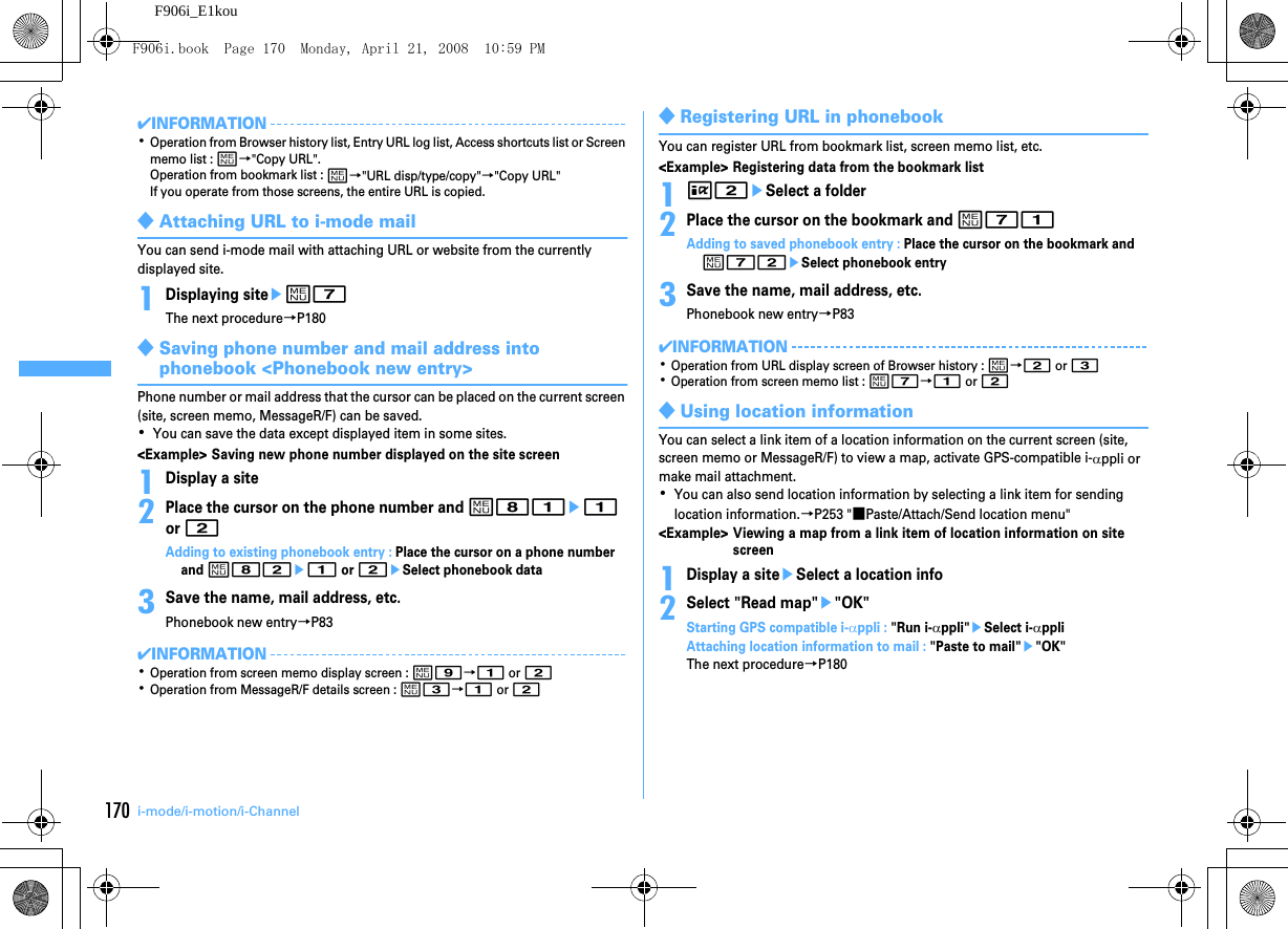 170 i-mode/i-motion/i-ChannelF906i_E1kou✔INFORMATION･Operation from Browser history list, Entry URL log list, Access shortcuts list or Screen memo list : m→&quot;Copy URL&quot;.Operation from bookmark list : m→&quot;URL disp/type/copy&quot;→&quot;Copy URL&quot;If you operate from those screens, the entire URL is copied.◆Attaching URL to i-mode mailYou can send i-mode mail with attaching URL or website from the currently displayed site.1Displaying siteem7The next procedure→P180◆Saving phone number and mail address into phonebook &lt;Phonebook new entry&gt;Phone number or mail address that the cursor can be placed on the current screen (site, screen memo, MessageR/F) can be saved.･You can save the data except displayed item in some sites.&lt;Example&gt; Saving new phone number displayed on the site screen1Display a site2Place the cursor on the phone number and m81e1 or 2Adding to existing phonebook entry : Place the cursor on a phone number and m82e1 or 2eSelect phonebook data3Save the name, mail address, etc.Phonebook new entry→P83✔INFORMATION･Operation from screen memo display screen : m9→1 or 2･Operation from MessageR/F details screen : m3→1 or 2◆Registering URL in phonebookYou can register URL from bookmark list, screen memo list, etc.&lt;Example&gt; Registering data from the bookmark list1I2eSelect a folder2Place the cursor on the bookmark and m71Adding to saved phonebook entry : Place the cursor on the bookmark and m72eSelect phonebook entry3Save the name, mail address, etc.Phonebook new entry→P83✔INFORMATION･Operation from URL display screen of Browser history : m→2 or 3･Operation from screen memo list : m7→1 or 2◆Using location informationYou can select a link item of a location information on the current screen (site, screen memo or MessageR/F) to view a map, activate GPS-compatible i-αppli or make mail attachment.･You can also send location information by selecting a link item for sending location information.→P253 &quot;■Paste/Attach/Send location menu&quot;&lt;Example&gt; Viewing a map from a link item of location information on site screen1Display a siteeSelect a location info2Select &quot;Read map&quot;e&quot;OK&quot;Starting GPS compatible i-αppli : &quot;Run i-αppli&quot;eSelect i-αppliAttaching location information to mail : &quot;Paste to mail&quot;e&quot;OK&quot;The next procedure→P180F906i.book  Page 170  Monday, April 21, 2008  10:59 PM