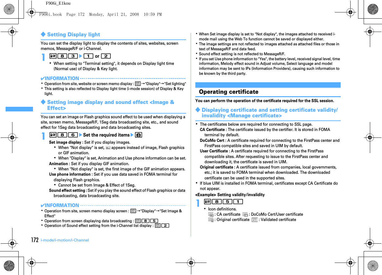 172 i-mode/i-motion/i-ChannelF906i_E1kou◆Setting Display lightYou can set the display light to display the contents of sites, websites, screen memos, MessageR/F or i-Channel.1I83e1 or 2･When setting to &quot;Terminal setting&quot;, it depends on Display light time (Normal use) of Display &amp; Key light.✔INFORMATION･Operation from site, website or screen memo display : m→&quot;Display&quot;→&quot;Set lighting&quot;･This setting is also reflected to Display light time (i-mode session) of Display &amp; Key light.◆Setting image display and sound effect &lt;Image &amp; Effect&gt;You can set an image or Flash graphics sound effect to be used when displaying a site, screen memo, MessageR/F, 1Seg data broadcasting site, etc., and sound effect for 1Seg data broadcasting and data broadcasting sites.1I86eSet the required itemseCSet image display : Set if you display images.･When &quot;Not display&quot; is set,   appears instead of image, Flash graphics or GIF animation.･When &quot;Display&quot; is set, Animation and Use phone information can be set.Animation : Set if you display GIF animation.･When &quot;Not display&quot; is set, the first image of the GIF animation appears.Use phone information : Set if you use data saved in FOMA terminal for displaying Flash graphics.･Cannot be set from Image &amp; Effect of 1Seg.Sound effect setting : Set if you play the sound effect of Flash graphics or data broadcasting, data broadcasting site.✔INFORMATION･Operation from site, screen memo display screen : m→&quot;Display&quot;→&quot;Set Image &amp; Effect&quot;･Operation from screen displaying data broadcasting : m85･Operation of Sound effect setting from the i-Channel list display : m2･When Set image display is set to &quot;Not display&quot;, the images attached to received i-mode mail using the Web To function cannot be saved or displayed either.･The image settings are not reflected to images attached as attached files or those in text of MessageR/F and data feed.･Sound effect setting is not reflected to MessageR/F.･If you set Use phone information to &quot;Yes&quot;, the battery level, received signal level, time information, Melody effect sound in Adjust volume, Select language and model information may be sent to IPs (Information Providers), causing such information to be known by the third party.Using Certifi cateOperating certificateYou can perform the operation of the certificate required for the SSL session.◆Displaying certificate and setting certificate validity/invalidity &lt;Manage certificate&gt;･The certificates below are required for connecting to SSL page.CA Certificate : The certificate issued by the certifier. It is stored in FOMA terminal by default.DoCoMo Cert : A certificate required for connecting to the FirstPass center and FirstPass compatible sites and saved in UIM by default.User Certificate : A certificate required for connecting to the FirstPass compatible sites. After requesting to issue to the FirstPass center and downloading it, the certificate is saved in UIM.Original certificate : A certificate issued from companies, local governments, etc.; it is saved to FOMA terminal when downloaded. The downloaded certificate can be used in the supported sites.･If blue UIM is installed in FOMA terminal, certificates except CA Certificate do not appear.&lt;Example&gt; Setting validity/invalidity1I851･Icon definitions. : CA certificate    : DoCoMo Cert/User certificate : Original certificate    : Validated certificateF906i.book  Page 172  Monday, April 21, 2008  10:59 PM