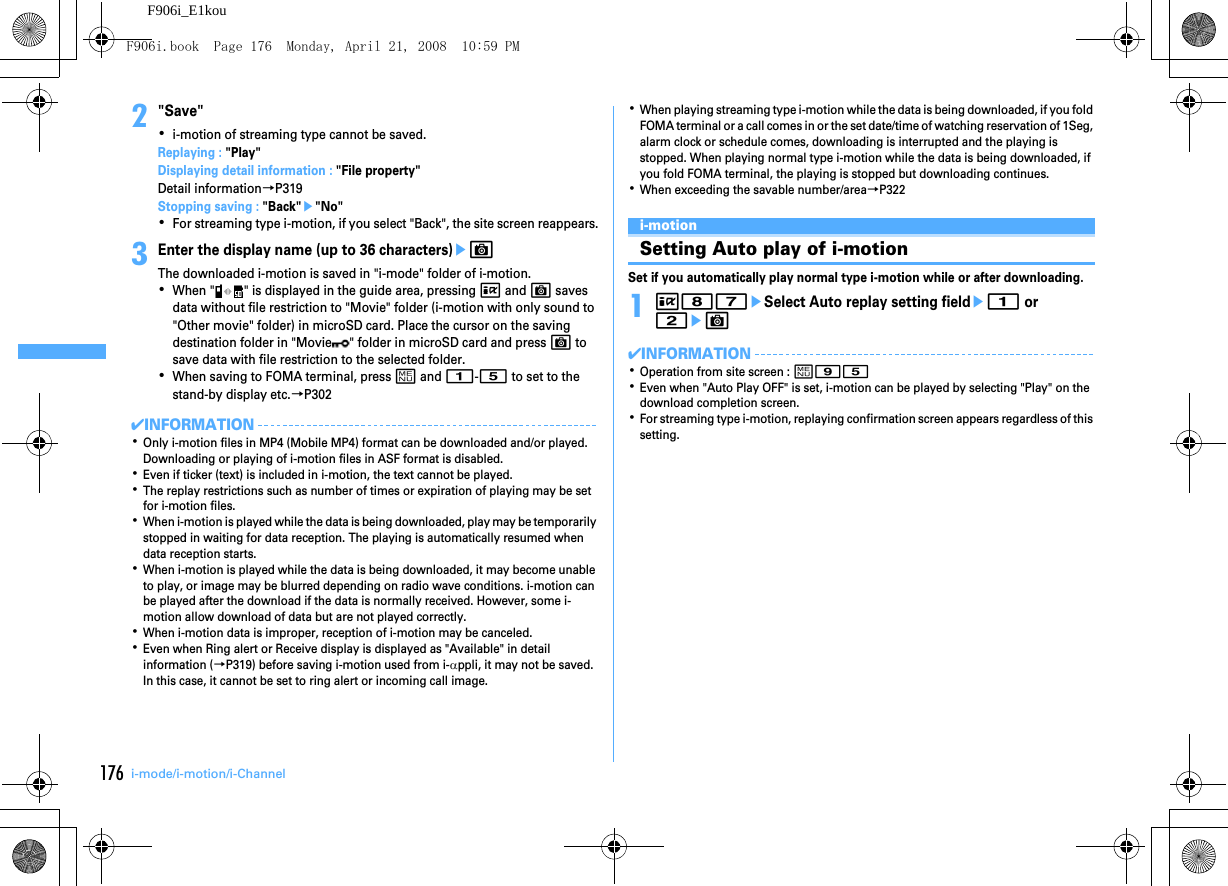 176 i-mode/i-motion/i-ChannelF906i_E1kou2&quot;Save&quot;･i-motion of streaming type cannot be saved.Replaying : &quot;Play&quot;Displaying detail information : &quot;File property&quot;Detail information→P319Stopping saving : &quot;Back&quot;e&quot;No&quot;･For streaming type i-motion, if you select &quot;Back&quot;, the site screen reappears.3Enter the display name (up to 36 characters)eCThe downloaded i-motion is saved in &quot;i-mode&quot; folder of i-motion.･When &quot; &quot; is displayed in the guide area, pressing I and C saves data without file restriction to &quot;Movie&quot; folder (i-motion with only sound to &quot;Other movie&quot; folder) in microSD card. Place the cursor on the saving destination folder in &quot;Movie &quot; folder in microSD card and press C to save data with file restriction to the selected folder.･When saving to FOMA terminal, press m and 1-5 to set to the stand-by display etc.→P302✔INFORMATION･Only i-motion files in MP4 (Mobile MP4) format can be downloaded and/or played. Downloading or playing of i-motion files in ASF format is disabled.･Even if ticker (text) is included in i-motion, the text cannot be played.･The replay restrictions such as number of times or expiration of playing may be set for i-motion files.･When i-motion is played while the data is being downloaded, play may be temporarily stopped in waiting for data reception. The playing is automatically resumed when data reception starts.･When i-motion is played while the data is being downloaded, it may become unable to play, or image may be blurred depending on radio wave conditions. i-motion can be played after the download if the data is normally received. However, some i-motion allow download of data but are not played correctly.･When i-motion data is improper, reception of i-motion may be canceled.･Even when Ring alert or Receive display is displayed as &quot;Available&quot; in detail information (→P319) before saving i-motion used from i-αppli, it may not be saved. In this case, it cannot be set to ring alert or incoming call image.･When playing streaming type i-motion while the data is being downloaded, if you fold FOMA terminal or a call comes in or the set date/time of watching reservation of 1Seg, alarm clock or schedule comes, downloading is interrupted and the playing is stopped. When playing normal type i-motion while the data is being downloaded, if you fold FOMA terminal, the playing is stopped but downloading continues.･When exceeding the savable number/area→P322i-motionSetting Auto play of i-motionSet if you automatically play normal type i-motion while or after downloading.1I87eSelect Auto replay setting fielde1 or 2eC✔INFORMATION･Operation from site screen : m95･Even when &quot;Auto Play OFF&quot; is set, i-motion can be played by selecting &quot;Play&quot; on the download completion screen.･For streaming type i-motion, replaying confirmation screen appears regardless of this setting.F906i.book  Page 176  Monday, April 21, 2008  10:59 PM