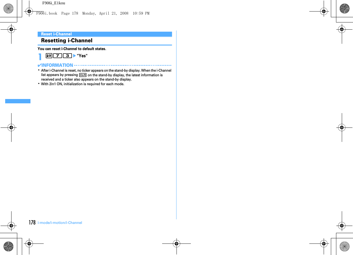 178 i-mode/i-motion/i-ChannelF906i_E1kouReset i-ChannelResetting i-ChannelYou can reset i-Channel to default states.1I73e&quot;Yes&quot;✔INFORMATION･After i-Channel is reset, no ticker appears on the stand-by display. When the i-Channel list appears by pressing c on the stand-by display, the latest information is received and a ticker also appears on the stand-by display.･With 2in1 ON, initialization is required for each mode.F906i.book  Page 178  Monday, April 21, 2008  10:59 PM