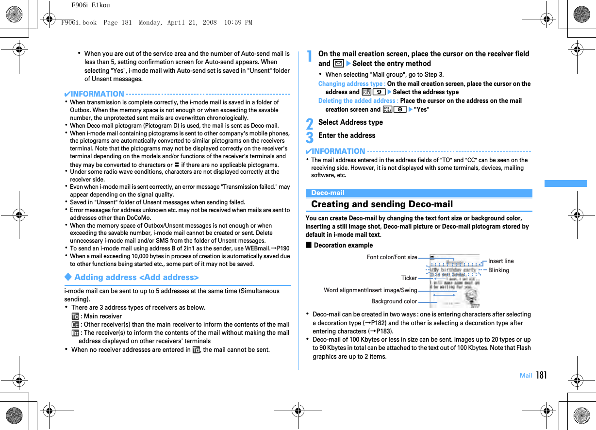 181MailF906i_E1kou･When you are out of the service area and the number of Auto-send mail is less than 5, setting confirmation screen for Auto-send appears. When selecting &quot;Yes&quot;, i-mode mail with Auto-send set is saved in &quot;Unsent&quot; folder of Unsent messages.✔INFORMATION･When transmission is complete correctly, the i-mode mail is saved in a folder of Outbox. When the memory space is not enough or when exceeding the savable number, the unprotected sent mails are overwritten chronologically.･When Deco-mail pictogram (Pictogram D) is used, the mail is sent as Deco-mail.･When i-mode mail containing pictograms is sent to other company&apos;s mobile phones, the pictograms are automatically converted to similar pictograms on the receivers terminal. Note that the pictograms may not be displayed correctly on the receiver&apos;s terminal depending on the models and/or functions of the receiver&apos;s terminals and they may be converted to characters or 〓 if there are no applicable pictograms.･Under some radio wave conditions, characters are not displayed correctly at the receiver side.･Even when i-mode mail is sent correctly, an error message &quot;Transmission failed.&quot; may appear depending on the signal quality.･Saved in &quot;Unsent&quot; folder of Unsent messages when sending failed.･Error messages for address unknown etc. may not be received when mails are sent to addresses other than DoCoMo.･When the memory space of Outbox/Unsent messages is not enough or when exceeding the savable number, i-mode mail cannot be created or sent. Delete unnecessary i-mode mail and/or SMS from the folder of Unsent messages.･To send an i-mode mail using address B of 2in1 as the sender, use WEBmail.→P190･When a mail exceeding 10,000 bytes in process of creation is automatically saved due to other functions being started etc., some part of it may not be saved.◆Adding address &lt;Add address&gt;i-mode mail can be sent to up to 5 addresses at the same time (Simultaneous sending).･There are 3 address types of receivers as below. : Main receiver : Other receiver(s) than the main receiver to inform the contents of the mail : The receiver(s) to inform the contents of the mail without making the mail address displayed on other receivers&apos; terminals･When no receiver addresses are entered in  , the mail cannot be sent.1On the mail creation screen, place the cursor on the receiver field and aeSelect the entry method･When selecting &quot;Mail group&quot;, go to Step 3.Changing address type : On the mail creation screen, place the cursor on the address and m9eSelect the address typeDeleting the added address : Place the cursor on the address on the mail creation screen and m8e&quot;Yes&quot;2Select Address type3Enter the address✔INFORMATION･The mail address entered in the address fields of &quot;TO&quot; and &quot;CC&quot; can be seen on the receiving side. However, it is not displayed with some terminals, devices, mailing software, etc.Deco-mailCreating and sending Deco-mailYou can create Deco-mail by changing the text font size or background color, inserting a still image shot, Deco-mail picture or Deco-mail pictogram stored by default in i-mode mail text.■Decoration example･Deco-mail can be created in two ways : one is entering characters after selecting a decoration type (→P182) and the other is selecting a decoration type after entering characters (→P183).･Deco-mail of 100 Kbytes or less in size can be sent. Images up to 20 types or up to 90 Kbytes in total can be attached to the text out of 100 Kbytes. Note that Flash graphics are up to 2 items.Font color/Font size Insert lineTickerWord alignment/Insert image/SwingBackground colorBlinkingF906i.book  Page 181  Monday, April 21, 2008  10:59 PM