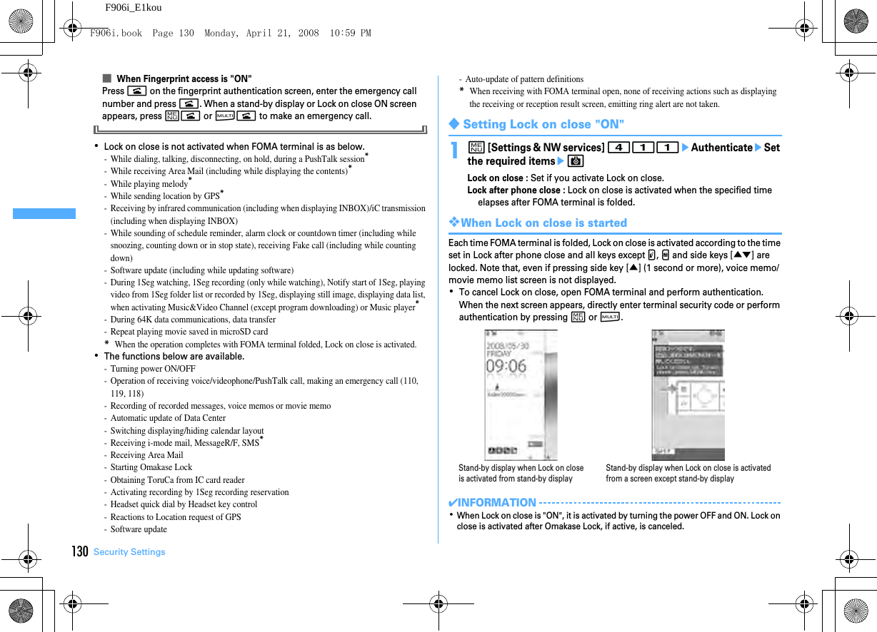 130 Security SettingsF906i_E1kou■When Fingerprint access is &quot;ON&quot;Press n on the fingerprint authentication screen, enter the emergency call number and press n. When a stand-by display or Lock on close ON screen appears, press mn or sn to make an emergency call.･Lock on close is not activated when FOMA terminal is as below.- While dialing, talking, disconnecting, on hold, during a PushTalk session*- While receiving Area Mail (including while displaying the contents)*- While playing melody*- While sending location by GPS*- Receiving by infrared communication (including when displaying INBOX)/iC transmission (including when displaying INBOX)- While sounding of schedule reminder, alarm clock or countdown timer (including while snoozing, counting down or in stop state), receiving Fake call (including while counting down)- Software update (including while updating software)- During 1Seg watching, 1Seg recording (only while watching), Notify start of 1Seg, playing video from 1Seg folder list or recorded by 1Seg, displaying still image, displaying data list, when activating Music&amp;Video Channel (except program downloading) or Music player*- During 64K data communications, data transfer- Repeat playing movie saved in microSD card*When the operation completes with FOMA terminal folded, Lock on close is activated.･The functions below are available.- Turning power ON/OFF- Operation of receiving voice/videophone/PushTalk call, making an emergency call (110, 119, 118)- Recording of recorded messages, voice memos or movie memo- Automatic update of Data Center- Switching displaying/hiding calendar layout- Receiving i-mode mail, MessageR/F, SMS*- Receiving Area Mail- Starting Omakase Lock- Obtaining ToruCa from IC card reader- Activating recording by 1Seg recording reservation- Headset quick dial by Headset key control- Reactions to Location request of GPS- Software update- Auto-update of pattern definitions*When receiving with FOMA terminal open, none of receiving actions such as displaying the receiving or reception result screen, emitting ring alert are not taken.◆Setting Lock on close &quot;ON&quot;1m [Settings &amp; NW services] 411eAuthenticateeSet the required itemseCLock on close : Set if you activate Lock on close.Lock after phone close : Lock on close is activated when the specified time elapses after FOMA terminal is folded.❖When Lock on close is startedEach time FOMA terminal is folded, Lock on close is activated according to the time set in Lock after phone close and all keys except P, M and side keys [▲▼] are locked. Note that, even if pressing side key [▲] (1 second or more), voice memo/movie memo list screen is not displayed.･To cancel Lock on close, open FOMA terminal and perform authentication. When the next screen appears, directly enter terminal security code or perform authentication by pressing m or s.✔INFORMATION･When Lock on close is &quot;ON&quot;, it is activated by turning the power OFF and ON. Lock on close is activated after Omakase Lock, if active, is canceled.Stand-by display when Lock on close is activated from stand-by displayStand-by display when Lock on close is activated from a screen except stand-by displayF906i.book  Page 130  Monday, April 21, 2008  10:59 PM