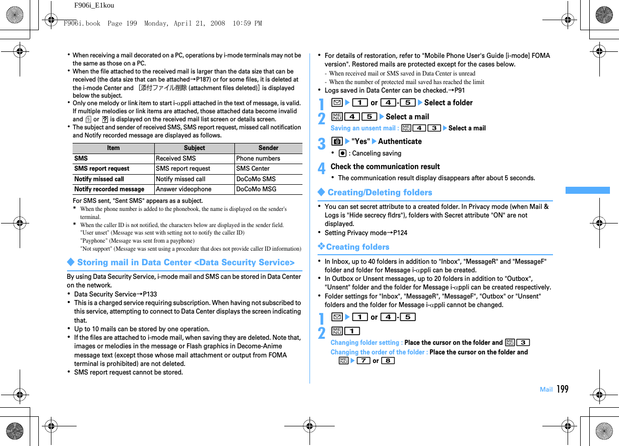 199MailF906i_E1kou･When receiving a mail decorated on a PC, operations by i-mode terminals may not be the same as those on a PC.･When the file attached to the received mail is larger than the data size that can be received (the data size that can be attached→P187) or for some files, it is deleted at the i-mode Center and ［添付ファイル削除 (attachment files deleted)］ is displayed below the subject.･Only one melody or link item to start i-αppli attached in the text of message, is valid. If multiple melodies or link items are attached, those attached data become invalid and   or   is displayed on the received mail list screen or details screen.･The subject and sender of received SMS, SMS report request, missed call notification and Notify recorded message are displayed as follows.For SMS sent, &quot;Sent SMS&quot; appears as a subject.*When the phone number is added to the phonebook, the name is displayed on the sender&apos;s terminal.*When the caller ID is not notified, the characters below are displayed in the sender field.&quot;User unset&quot; (Message was sent with setting not to notify the caller ID)&quot;Payphone&quot; (Message was sent from a payphone)&quot;Not support&quot; (Message was sent using a procedure that does not provide caller ID information)◆Storing mail in Data Center &lt;Data Security Service&gt;By using Data Security Service, i-mode mail and SMS can be stored in Data Center on the network.･Data Security Service→P133･This is a charged service requiring subscription. When having not subscribed to this service, attempting to connect to Data Center displays the screen indicating that.･Up to 10 mails can be stored by one operation.･If the files are attached to i-mode mail, when saving they are deleted. Note that, images or melodies in the message or Flash graphics in Decome-Anime message text (except those whose mail attachment or output from FOMA terminal is prohibited) are not deleted.･SMS report request cannot be stored.･For details of restoration, refer to &quot;Mobile Phone User&apos;s Guide [i-mode] FOMA version&quot;. Restored mails are protected except for the cases below.- When received mail or SMS saved in Data Center is unread- When the number of protected mail saved has reached the limit･Logs saved in Data Center can be checked.→P911ae1 or 4-5eSelect a folder2m45eSelect a mailSaving an unsent mail : m43eSelect a mail3Ce&quot;Yes&quot;eAuthenticate･g : Canceling saving4Check the communication result･The communication result display disappears after about 5 seconds.◆Creating/Deleting folders･You can set secret attribute to a created folder. In Privacy mode (when Mail &amp; Logs is &quot;Hide secrecy fldrs&quot;), folders with Secret attribute &quot;ON&quot; are not displayed.･Setting Privacy mode→P124❖Creating folders･In Inbox, up to 40 folders in addition to &quot;Inbox&quot;, &quot;MessageR&quot; and &quot;MessageF&quot; folder and folder for Message i-αppli can be created.･In Outbox or Unsent messages, up to 20 folders in addition to &quot;Outbox&quot;, &quot;Unsent&quot; folder and the folder for Message i-αppli can be created respectively.･Folder settings for &quot;Inbox&quot;, &quot;MessageR&quot;, &quot;MessageF&quot;, &quot;Outbox&quot; or &quot;Unsent&quot; folders and the folder for Message i-αppli cannot be changed.1ae1 or 4-52m1Changing folder setting : Place the cursor on the folder and m3Changing the order of the folder : Place the cursor on the folder and me7 or 8Item Subject SenderSMSReceived SMS Phone numbersSMS report requestSMS report request SMS CenterNotify missed callNotify missed call DoCoMo SMSNotify recorded messageAnswer videophone DoCoMo MSGF906i.book  Page 199  Monday, April 21, 2008  10:59 PM