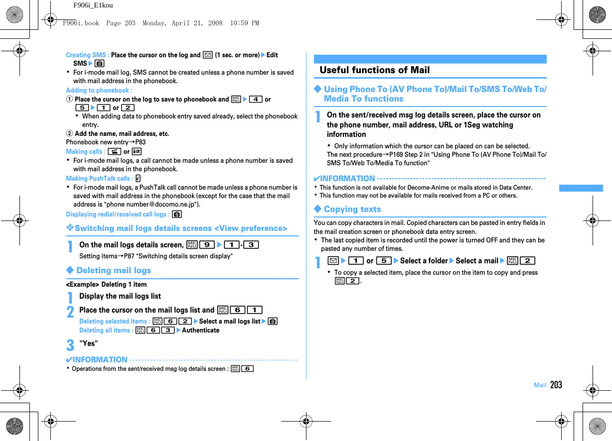 203MailF906i_E1kouCreating SMS : Place the cursor on the log and a (1 sec. or more)eEdit SMSeC･For i-mode mail log, SMS cannot be created unless a phone number is saved with mail address in the phonebook.Adding to phonebook : aPlace the cursor on the log to save to phonebook and me4 or 5e1 or 2･When adding data to phonebook entry saved already, select the phonebook entry.bAdd the name, mail address, etc.Phonebook new entry→P83Making calls : n or I･For i-mode mail logs, a call cannot be made unless a phone number is saved with mail address in the phonebook.Making PushTalk calls : P･For i-mode mail logs, a PushTalk call cannot be made unless a phone number is saved with mail address in the phonebook (except for the case that the mail address is &quot;phone number@docomo.ne.jp&quot;).Displaying redial/received call logs : C❖Switching mail logs details screens &lt;View preference&gt;1On the mail logs details screen, m9e1-3Setting items→P87 &quot;Switching details screen display&quot;◆Deleting mail logs&lt;Example&gt; Deleting 1 item1Display the mail logs list2Place the cursor on the mail logs list and m61Deleting selected items : m62eSelect a mail logs listeCDeleting all items : m63eAuthenticate3&quot;Yes&quot;✔INFORMATION･Operations from the sent/received msg log details screen : m6Useful functions of Mail◆Using Phone To (AV Phone To)/Mail To/SMS To/Web To/Media To functions1On the sent/received msg log details screen, place the cursor on the phone number, mail address, URL or 1Seg watching information･Only information which the cursor can be placed on can be selected.The next procedure→P169 Step 2 in &quot;Using Phone To (AV Phone To)/Mail To/SMS To/Web To/Media To function&quot;✔INFORMATION･This function is not available for Decome-Anime or mails stored in Data Center.･This function may not be available for mails received from a PC or others.◆Copying textsYou can copy characters in mail. Copied characters can be pasted in entry fields in the mail creation screen or phonebook data entry screen.･The last copied item is recorded until the power is turned OFF and they can be pasted any number of times.1ae1 or 5eSelect a foldereSelect a mailem2･To copy a selected item, place the cursor on the item to copy and press m2.F906i.book  Page 203  Monday, April 21, 2008  10:59 PM