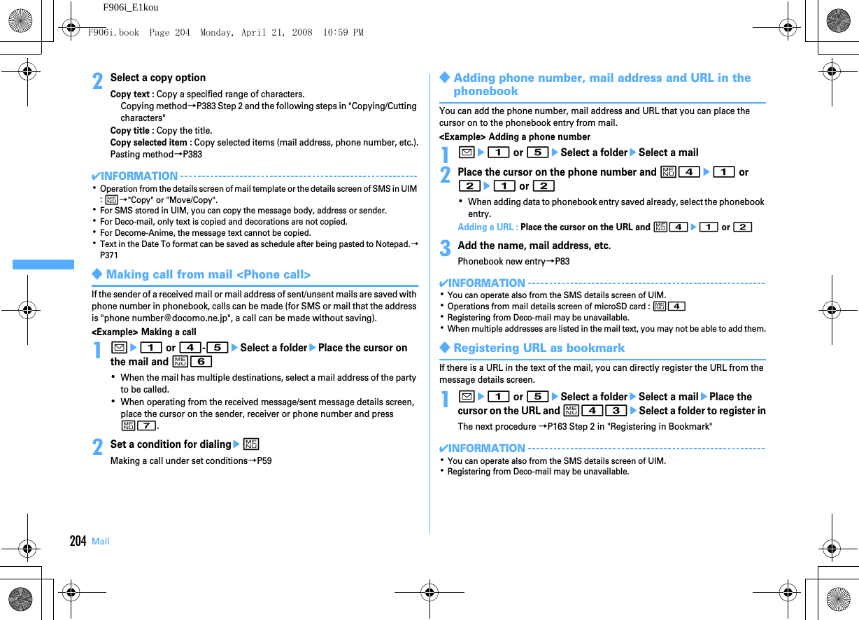 204 MailF906i_E1kou2Select a copy optionCopy text : Copy a specified range of characters.Copying method→P383 Step 2 and the following steps in &quot;Copying/Cutting characters&quot;Copy title : Copy the title.Copy selected item : Copy selected items (mail address, phone number, etc.).Pasting method→P383✔INFORMATION･Operation from the details screen of mail template or the details screen of SMS in UIM : m→&quot;Copy&quot; or &quot;Move/Copy&quot;.･For SMS stored in UIM, you can copy the message body, address or sender.･For Deco-mail, only text is copied and decorations are not copied.･For Decome-Anime, the message text cannot be copied.･Text in the Date To format can be saved as schedule after being pasted to Notepad.→P371◆Making call from mail &lt;Phone call&gt;If the sender of a received mail or mail address of sent/unsent mails are saved with phone number in phonebook, calls can be made (for SMS or mail that the address is &quot;phone number@docomo.ne.jp&quot;, a call can be made without saving).&lt;Example&gt; Making a call1ae1 or 4-5eSelect a folderePlace the cursor on the mail and m6･When the mail has multiple destinations, select a mail address of the party to be called.･When operating from the received message/sent message details screen, place the cursor on the sender, receiver or phone number and press m7.2Set a condition for dialingemMaking a call under set conditions→P59◆Adding phone number, mail address and URL in the phonebookYou can add the phone number, mail address and URL that you can place the cursor on to the phonebook entry from mail.&lt;Example&gt; Adding a phone number1ae1 or 5eSelect a foldereSelect a mail2Place the cursor on the phone number and m4e1 or 2e1 or 2･When adding data to phonebook entry saved already, select the phonebook entry.Adding a URL : Place the cursor on the URL and m4e1 or 23Add the name, mail address, etc.Phonebook new entry→P83✔INFORMATION･You can operate also from the SMS details screen of UIM.･Operations from mail details screen of microSD card : m4･Registering from Deco-mail may be unavailable.･When multiple addresses are listed in the mail text, you may not be able to add them.◆Registering URL as bookmarkIf there is a URL in the text of the mail, you can directly register the URL from the message details screen.1ae1 or 5eSelect a foldereSelect a mailePlace the cursor on the URL and m43eSelect a folder to register inThe next procedure →P163 Step 2 in &quot;Registering in Bookmark&quot;✔INFORMATION･You can operate also from the SMS details screen of UIM.･Registering from Deco-mail may be unavailable.F906i.book  Page 204  Monday, April 21, 2008  10:59 PM