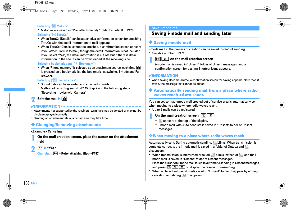 188 MailF906i_E1kouSelecting &quot;c Melody&quot;･Melodies are saved in &quot;Mail attach melody&quot; folder by default.→P429Selecting &quot;d ToruCa&quot;･When ToruCa (Details) can be attached, a confirmation screen for attaching ToruCa with the detail information to mail appears.･When ToruCa (Details) cannot be attached, a confirmation screen appears if you attach ToruCa to mail, though the detail information is not included. If you select &quot;Yes&quot;, the detail information is cut off, but if there is detail information in the site, it can be downloaded at the receiving side.Selecting bookmark data (&quot;g Bookmark&quot;)･When &quot;Phone memory&quot; is selected as an attachment source, each time C is pressed on a bookmark list, the bookmark list switches i-mode and Full Browser.Selecting (&quot;i Record voice&quot;)･Sound data can be recorded and attached to mails.Method of recording sound→P145 Step 2 and the following steps in &quot;Recording movies with Camera&quot;2Edit the maileC✔INFORMATION･Attachments not supported by the receivers&apos; terminals may be deleted or may not be displayed/played correctly.･Sending an attachment file of a certain size may take time.◆Changing/Removing attachments&lt;Example&gt; Canceling1On the mail creation screen, place the cursor on the attachment field2ae&quot;Yes&quot;Changing : IeRetry attaching files→P187Save i-mode mailSaving i-mode mail and sending later◆Saving i-mode maili-mode mail in the process of creation can be saved instead of sending.･Savable number→P4711m3 on the mail creation screeni-mode mail is saved in &quot;Unsent&quot; folder of Unsent messages, and a confirmation screen for pasting Shortcut icons appears.✔INFORMATION･When saving Decome-Anime, a confirmation screen for saving appears. Note that, if saved, the message text cannot be edited.◆Automatically sending mail from a place where radio waves reach &lt;Auto-send&gt;You can set so that i-mode mail created out of service area is automatically sent when moving to a place where radio waves reach.･Up to 5 mails can be registered.1On the mail creation screen, m2･ appears at the top of the display.･i-mode mail with Auto-send set is saved in &quot;Unsent&quot; folder of Unsent messages.❖When moving to a place where radio waves reachAutomatically sent. During automatic sending,   blinks. When transmission is complete correctly, the i-mode mail is saved in a folder of Outbox and   disappears.･When transmission is interrupted or failed,   blinks instead of  , and the i-mode mail is saved in &quot;Unsent&quot; folder of Unsent messages.Place the cursor on i-mode mail failed in automatic sending in Unsent messages and press m52 to display the reason for unsending.･When all failed auto-send mails saved in &quot;Unsent&quot; folder disappear by editing, canceling or deleting,   disappears.F906i.book  Page 188  Monday, April 21, 2008  10:59 PM