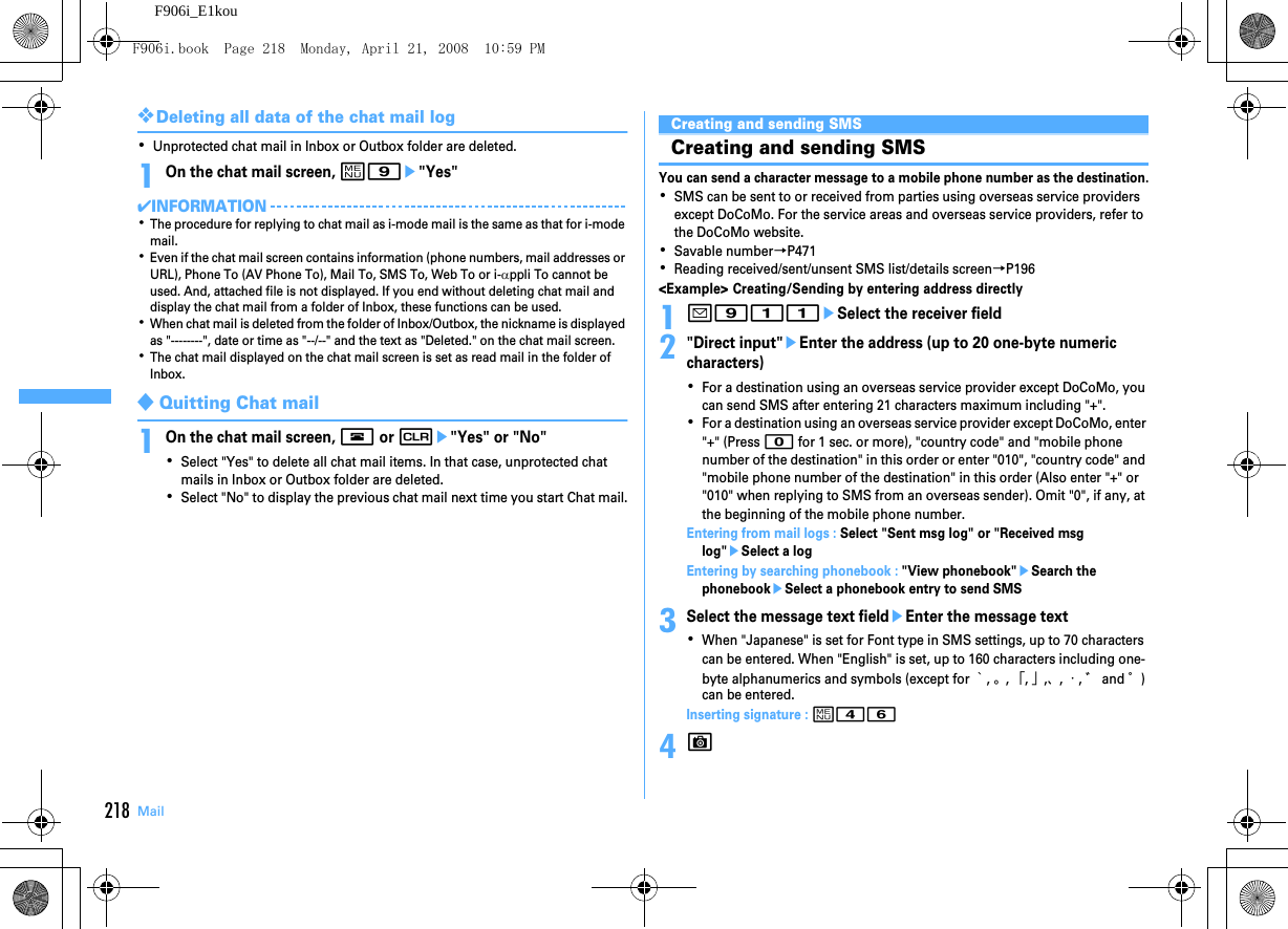 218 MailF906i_E1kou❖Deleting all data of the chat mail log･Unprotected chat mail in Inbox or Outbox folder are deleted.1On the chat mail screen, m9e&quot;Yes&quot;✔INFORMATION･The procedure for replying to chat mail as i-mode mail is the same as that for i-mode mail.･Even if the chat mail screen contains information (phone numbers, mail addresses or URL), Phone To (AV Phone To), Mail To, SMS To, Web To or i-αppli To cannot be used. And, attached file is not displayed. If you end without deleting chat mail and display the chat mail from a folder of Inbox, these functions can be used.･When chat mail is deleted from the folder of Inbox/Outbox, the nickname is displayed as &quot;--------&quot;, date or time as &quot;--/--&quot; and the text as &quot;Deleted.&quot; on the chat mail screen.･The chat mail displayed on the chat mail screen is set as read mail in the folder of Inbox.◆Quitting Chat mail1On the chat mail screen, f or ce&quot;Yes&quot; or &quot;No&quot;･Select &quot;Yes&quot; to delete all chat mail items. In that case, unprotected chat mails in Inbox or Outbox folder are deleted.･Select &quot;No&quot; to display the previous chat mail next time you start Chat mail.Using SMSCreating and sending SMSCreating and sending SMSYou can send a character message to a mobile phone number as the destination.･SMS can be sent to or received from parties using overseas service providers except DoCoMo. For the service areas and overseas service providers, refer to the DoCoMo website.･Savable number→P471･Reading received/sent/unsent SMS list/details screen→P196&lt;Example&gt; Creating/Sending by entering address directly1a911eSelect the receiver field2&quot;Direct input&quot;eEnter the address (up to 20 one-byte numeric characters)･For a destination using an overseas service provider except DoCoMo, you can send SMS after entering 21 characters maximum including &quot;+&quot;.･For a destination using an overseas service provider except DoCoMo, enter &quot;+&quot; (Press 0 for 1 sec. or more), &quot;country code&quot; and &quot;mobile phone number of the destination&quot; in this order or enter &quot;010&quot;, &quot;country code&quot; and &quot;mobile phone number of the destination&quot; in this order (Also enter &quot;+&quot; or &quot;010&quot; when replying to SMS from an overseas sender). Omit &quot;0&quot;, if any, at the beginning of the mobile phone number.Entering from mail logs : Select &quot;Sent msg log&quot; or &quot;Received msg log&quot;eSelect a logEntering by searching phonebook : &quot;View phonebook&quot;eSearch the phonebookeSelect a phonebook entry to send SMS3Select the message text fieldeEnter the message text･When &quot;Japanese&quot; is set for Font type in SMS settings, up to 70 characters can be entered. When &quot;English&quot; is set, up to 160 characters including one-byte alphanumerics and symbols (except for ｀, 。, 「, 」,、, ・, ゛ and ゜) can be entered.Inserting signature : m464CF906i.book  Page 218  Monday, April 21, 2008  10:59 PM