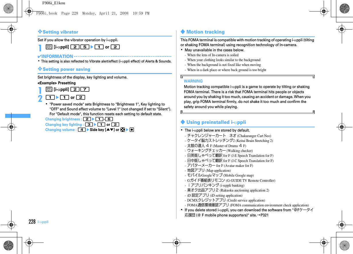 228 i-αppliF906i_E1kou❖Setting vibratorSet if you allow the vibrator operation by i-αppli.1m [i-αppli] 25e1 or 2✔INFORMATION･This setting is also reflected to Vibrate alert/effect (i-αppli effect) of Alerts &amp; Sounds.❖Setting power savingSet brightness of the display, key lighting and volume.&lt;Example&gt; Presetting1m [i-αppli] 2721e1 or 2･&quot;Power saved mode&quot; sets Brightness to &quot;Brightness 1&quot;, Key lighting to &quot;OFF&quot; and Sound effect volume to &quot;Level 1&quot; (not changed if set to &quot;Silent&quot;). For &quot;Default mode&quot;, this function resets each setting to default state.Changing brightness : 2e1-6Changing key lighting : 3e1 or 2Changing volume : 4eSide key [▲▼] or keg◆Motion trackingThis FOMA terminal is compatible with motion tracking of operating i-αppli (tilting or shaking FOMA terminal) using recognition technology of In-camera.･May unavailable in the cases below.- When the lens of In-camera is soiled- When your clothing looks similar to the background- When the background is not fixed like when moving- When in a dark place or where back ground is too brightWARNINGMotion tracking compatible i-αppli is a game to operate by tilting or shaking FOMA terminal. There is a risk that FOMA terminal hits people or objects around you by shaking it too much, causing an accident or damage. When you play, grip FOMA terminal firmly, do not shake it too much and confirm the safety around you while playing.◆Using preinstalled i-αppli･The i-αppli below are stored by default.-チャクレンジャーカート ネオ (Chakuranger Cart Neo)-ケータイ脳力ストレッチング2 (Keitai Brain Stretching 2)-太鼓の達人 ４ F (Master of Drums ４ F)-ウォーキングチェッカー (Walking checker)-日英版しゃべって翻訳 for F (J-E Speech Translation for F)-日中版しゃべって翻訳 for F (J-C Speech Translation for F)-アバターメーカー for F (Avatar maker for F)-地図アプリ (Map application)-モバイルGoogleマップ (Mobile Google map)-Gガイド番組表リモコン (G-GUIDE TV Remote Controller)-ｉアプリバンキング (i-αppli banking)-楽オク出品アプリ２ (Rakuoku auctioning application 2)-iD 設定アプリ (iD setting application)-DCMXクレジットアプリ (Credit service application)-FOMA通信環境確認アプリ (FOMA communication environment check application)･If you delete stored i-αppli, you can download the software from &quot;＠Fケータイ応援団 (@ F mobile phone supporters)&quot; site.→P321F906i.book  Page 228  Monday, April 21, 2008  10:59 PM