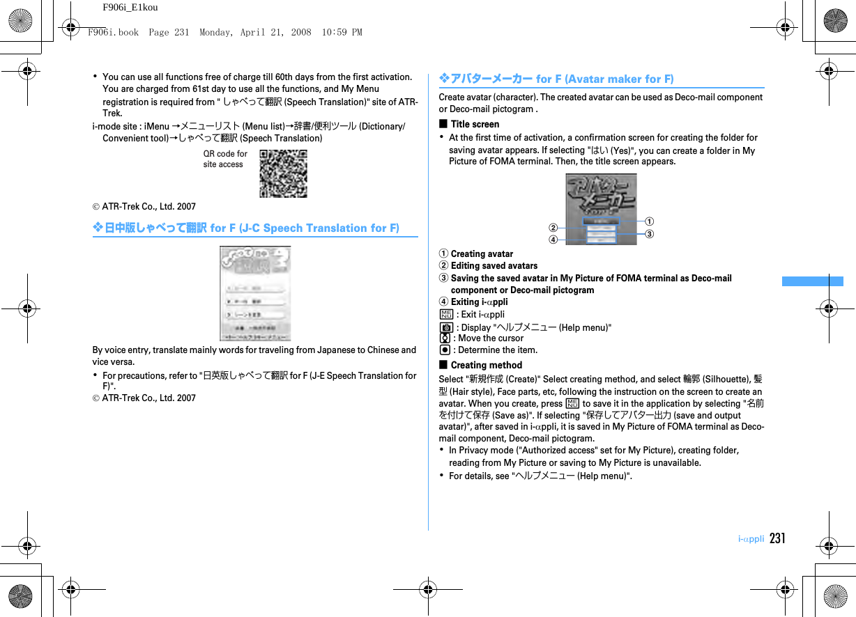 231i-αppliF906i_E1kou･You can use all functions free of charge till 60th days from the first activation. You are charged from 61st day to use all the functions, and My Menu registration is required from &quot; しゃべって翻訳 (Speech Translation)&quot; site of ATR-Trek.i-mode site : iMenu →メニューリスト (Menu list)→辞書/便利ツール (Dictionary/Convenient tool)→しゃべって翻訳 (Speech Translation)© ATR-Trek Co., Ltd. 2007❖日中版しゃべって翻訳 for F (J-C Speech Translation for F)By voice entry, translate mainly words for traveling from Japanese to Chinese and vice versa.･For precautions, refer to &quot;日英版しゃべって翻訳 for F (J-E Speech Translation for F)&quot;.© ATR-Trek Co., Ltd. 2007❖アバターメーカー for F (Avatar maker for F)Create avatar (character). The created avatar can be used as Deco-mail component or Deco-mail pictogram .■Title screen･At the first time of activation, a confirmation screen for creating the folder for saving avatar appears. If selecting &quot;はい (Yes)&quot;, you can create a folder in My Picture of FOMA terminal. Then, the title screen appears.aCreating avatarbEditing saved avatarscSaving the saved avatar in My Picture of FOMA terminal as Deco-mail component or Deco-mail pictogramdExiting i-αpplim : Exit i-αppliC : Display &quot;ヘルプメニュー (Help menu)&quot;j : Move the cursorg : Determine the item.■Creating methodSelect &quot;新規作成 (Create)&quot; Select creating method, and select 輪郭 (Silhouette), 髪型 (Hair style), Face parts, etc, following the instruction on the screen to create an avatar. When you create, press m to save it in the application by selecting &quot;名前を付けて保存 (Save as)&quot;. If selecting &quot;保存してアバター出力 (save and output avatar)&quot;, after saved in i-αppli, it is saved in My Picture of FOMA terminal as Deco-mail component, Deco-mail pictogram.･In Privacy mode (&quot;Authorized access&quot; set for My Picture), creating folder, reading from My Picture or saving to My Picture is unavailable.･For details, see &quot;ヘルプメニュー (Help menu)&quot;.QR code for site accessbdacF906i.book  Page 231  Monday, April 21, 2008  10:59 PM