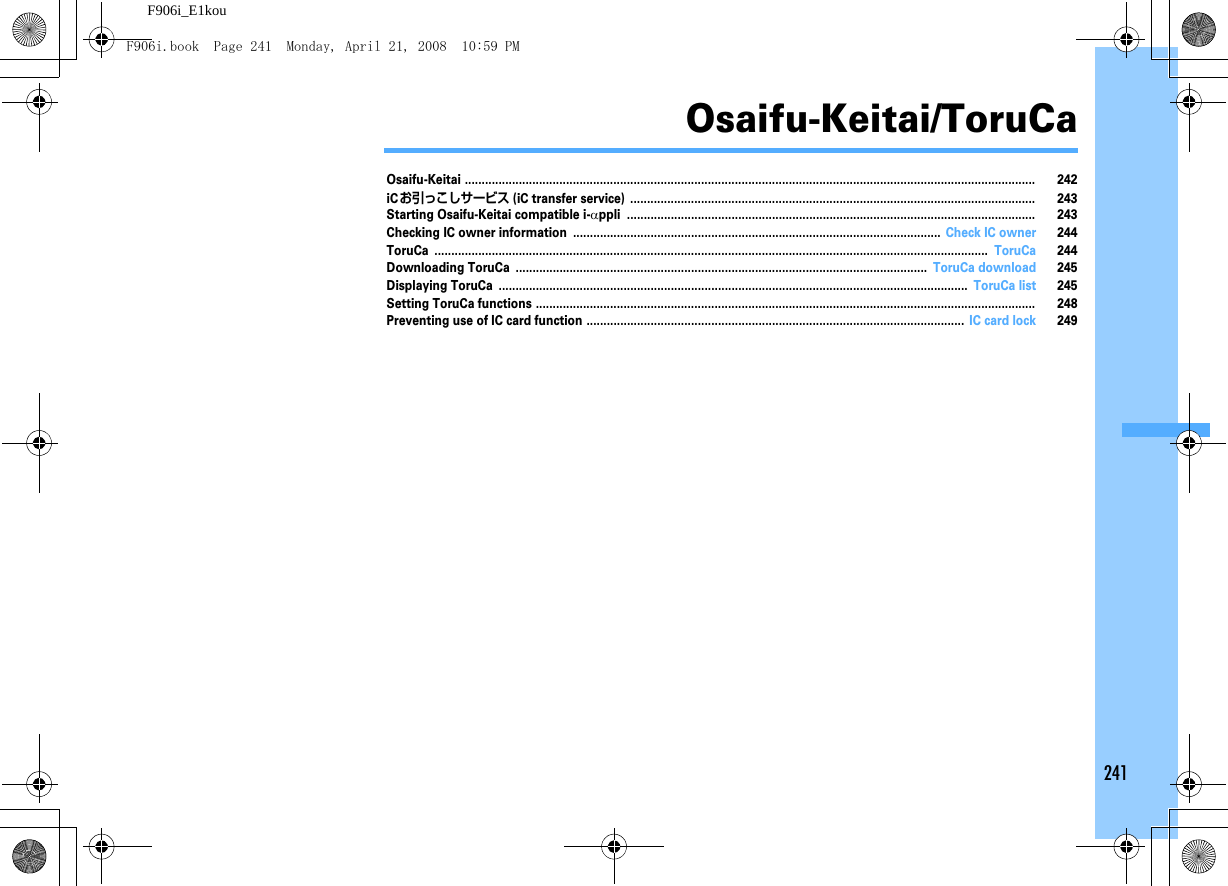 241F906i_E1kouOsaifu-Keitai/ToruCaOsaifu-Keitai ......................................................................................................................................................................... 242iCお引っこしサービス (iC transfer service) ........................................................................................................................ 243Starting Osaifu-Keitai compatible i-αppli ......................................................................................................................... 243Checking IC owner information ............................................................................................................. Check IC owner 244ToruCa .................................................................................................................................................................... ToruCa 244Downloading ToruCa .......................................................................................................................... ToruCa download 245Displaying ToruCa ........................................................................................................................................... ToruCa list 245Setting ToruCa functions .................................................................................................................................................... 248Preventing use of IC card function ................................................................................................................ IC card lock 249F906i.book  Page 241  Monday, April 21, 2008  10:59 PM
