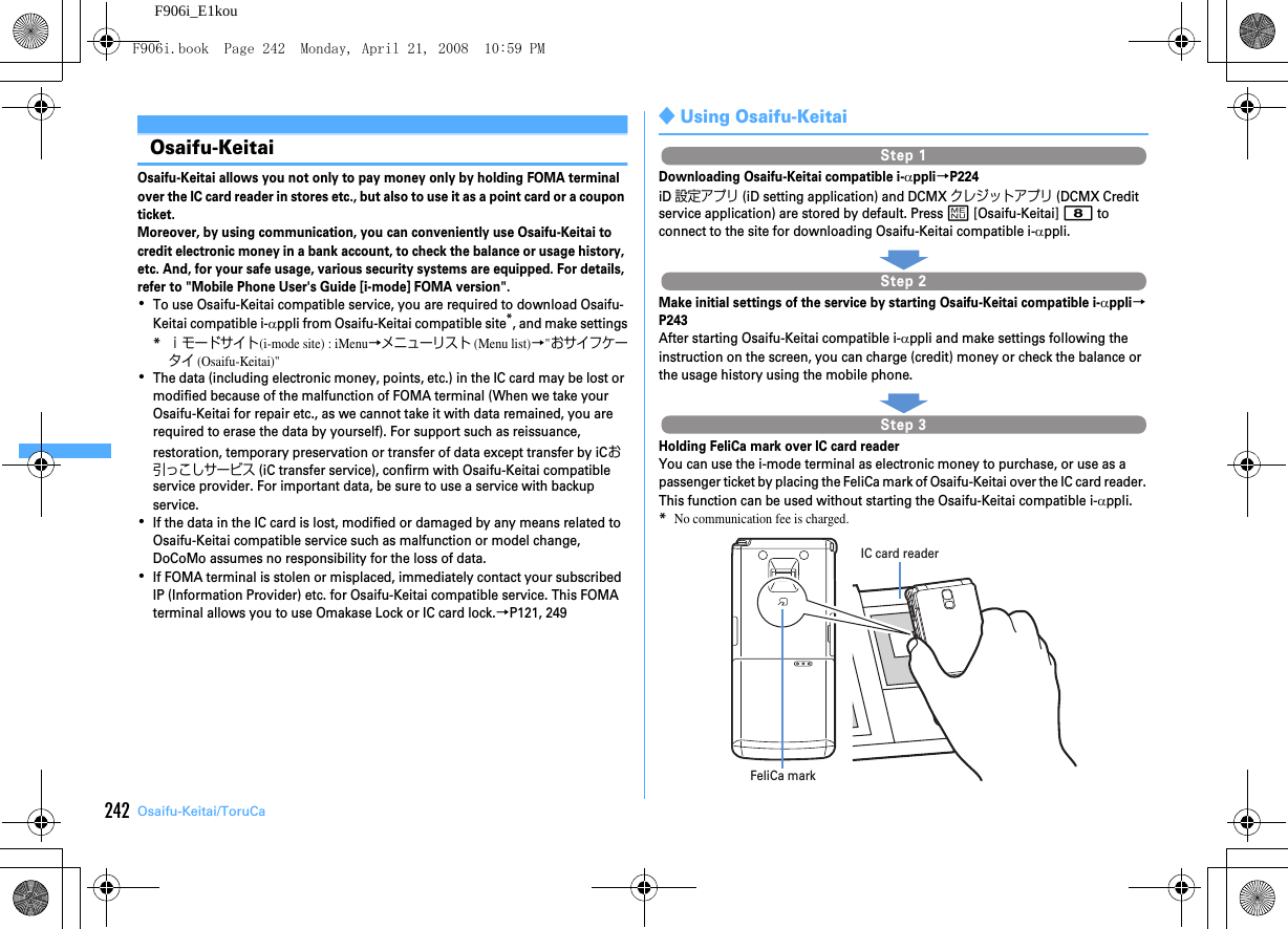 242 Osaifu-Keitai/ToruCaF906i_E1kouOsaifu-KeitaiOsaifu-Keitai allows you not only to pay money only by holding FOMA terminal over the IC card reader in stores etc., but also to use it as a point card or a coupon ticket.Moreover, by using communication, you can conveniently use Osaifu-Keitai to credit electronic money in a bank account, to check the balance or usage history, etc. And, for your safe usage, various security systems are equipped. For details, refer to &quot;Mobile Phone User&apos;s Guide [i-mode] FOMA version&quot;.･To use Osaifu-Keitai compatible service, you are required to download Osaifu-Keitai compatible i-αppli from Osaifu-Keitai compatible site*, and make settings*ｉモードサイト(i-mode site) : iMenu→メニューリスト (Menu list)→&quot;おサイフケータイ (Osaifu-Keitai)&quot;･The data (including electronic money, points, etc.) in the IC card may be lost or modified because of the malfunction of FOMA terminal (When we take your Osaifu-Keitai for repair etc., as we cannot take it with data remained, you are required to erase the data by yourself). For support such as reissuance, restoration, temporary preservation or transfer of data except transfer by iCお引っこしサービス (iC transfer service), confirm with Osaifu-Keitai compatible service provider. For important data, be sure to use a service with backup service.･If the data in the IC card is lost, modified or damaged by any means related to Osaifu-Keitai compatible service such as malfunction or model change, DoCoMo assumes no responsibility for the loss of data.･If FOMA terminal is stolen or misplaced, immediately contact your subscribed IP (Information Provider) etc. for Osaifu-Keitai compatible service. This FOMA terminal allows you to use Omakase Lock or IC card lock.→P121, 249◆Using Osaifu-KeitaiDownloading Osaifu-Keitai compatible i-αppli→P224iD 設定アプリ (iD setting application) and DCMX クレジットアプリ (DCMX Credit service application) are stored by default. Press m [Osaifu-Keitai] 8 to connect to the site for downloading Osaifu-Keitai compatible i-αppli.Make initial settings of the service by starting Osaifu-Keitai compatible i-αppli→P243After starting Osaifu-Keitai compatible i-αppli and make settings following the instruction on the screen, you can charge (credit) money or check the balance or the usage history using the mobile phone.Holding FeliCa mark over IC card readerYou can use the i-mode terminal as electronic money to purchase, or use as a passenger ticket by placing the FeliCa mark of Osaifu-Keitai over the IC card reader. This function can be used without starting the Osaifu-Keitai compatible i-αppli.*No communication fee is charged.Step 1Step 2Step 3IC card readerFeliCa markF906i.book  Page 242  Monday, April 21, 2008  10:59 PM