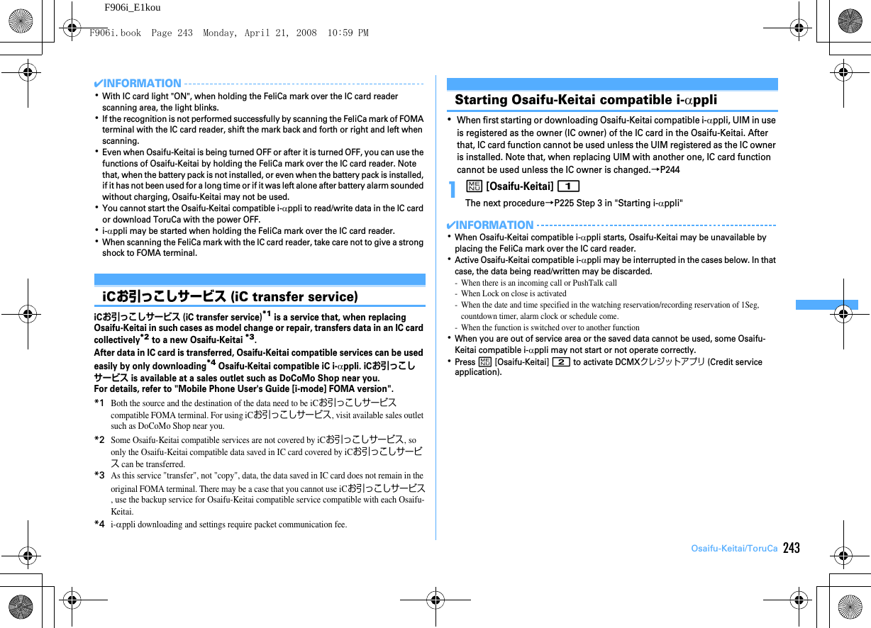 243Osaifu-Keitai/ToruCaF906i_E1kou✔INFORMATION･With IC card light &quot;ON&quot;, when holding the FeliCa mark over the IC card reader scanning area, the light blinks.･If the recognition is not performed successfully by scanning the FeliCa mark of FOMA terminal with the IC card reader, shift the mark back and forth or right and left when scanning.･Even when Osaifu-Keitai is being turned OFF or after it is turned OFF, you can use the functions of Osaifu-Keitai by holding the FeliCa mark over the IC card reader. Note that, when the battery pack is not installed, or even when the battery pack is installed, if it has not been used for a long time or if it was left alone after battery alarm sounded without charging, Osaifu-Keitai may not be used.･You cannot start the Osaifu-Keitai compatible i-αppli to read/write data in the IC card or download ToruCa with the power OFF.･i-αppli may be started when holding the FeliCa mark over the IC card reader.･When scanning the FeliCa mark with the IC card reader, take care not to give a strong shock to FOMA terminal.iCお引っこしサービス (iC transfer service)iCお引っこしサービス (iC transfer service)*1 is a service that, when replacing Osaifu-Keitai in such cases as model change or repair, transfers data in an IC card collectively*2 to a new Osaifu-Keitai *3.After data in IC card is transferred, Osaifu-Keitai compatible services can be used easily by only downloading*4 Osaifu-Keitai compatible iC i-αppli. iCお引っこしサービス is available at a sales outlet such as DoCoMo Shop near you.For details, refer to &quot;Mobile Phone User&apos;s Guide [i-mode] FOMA version&quot;.*1Both the source and the destination of the data need to be iCお引っこしサービス compatible FOMA terminal. For using iCお引っこしサービス, visit available sales outlet such as DoCoMo Shop near you.*2Some Osaifu-Keitai compatible services are not covered by iCお引っこしサービス, so only the Osaifu-Keitai compatible data saved in IC card covered by iCお引っこしサービス can be transferred.*3As this service &quot;transfer&quot;, not &quot;copy&quot;, data, the data saved in IC card does not remain in the original FOMA terminal. There may be a case that you cannot use iCお引っこしサービス, use the backup service for Osaifu-Keitai compatible service compatible with each Osaifu-Keitai.*4i-αppli downloading and settings require packet communication fee.Starting Osaifu-Keitai compatible i-αppli･When first starting or downloading Osaifu-Keitai compatible i-αppli, UIM in use is registered as the owner (IC owner) of the IC card in the Osaifu-Keitai. After that, IC card function cannot be used unless the UIM registered as the IC owner is installed. Note that, when replacing UIM with another one, IC card function cannot be used unless the IC owner is changed.→P2441m [Osaifu-Keitai] 1The next procedure→P225 Step 3 in &quot;Starting i-αppli&quot;✔INFORMATION･When Osaifu-Keitai compatible i-αppli starts, Osaifu-Keitai may be unavailable by placing the FeliCa mark over the IC card reader.･Active Osaifu-Keitai compatible i-αppli may be interrupted in the cases below. In that case, the data being read/written may be discarded.- When there is an incoming call or PushTalk call- When Lock on close is activated- When the date and time specified in the watching reservation/recording reservation of 1Seg, countdown timer, alarm clock or schedule come.- When the function is switched over to another function･When you are out of service area or the saved data cannot be used, some Osaifu-Keitai compatible i-αppli may not start or not operate correctly.･Press m [Osaifu-Keitai] 2 to activate DCMXクレジットアプリ (Credit service application).F906i.book  Page 243  Monday, April 21, 2008  10:59 PM