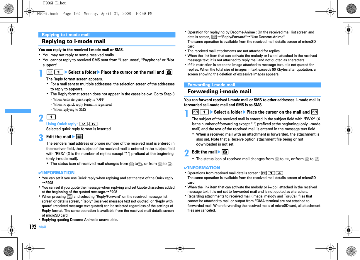 192 MailF906i_E1kouReplying to i-mode mailReplying to i-mode mailYou can reply to the received i-mode mail or SMS.･You may not reply to some received mails.･You cannot reply to received SMS sent from &quot;User unset&quot;, &quot;Payphone&quot; or &quot;Not support&quot;.1a1eSelect a folderePlace the cursor on the mail and CThe Reply format screen appears.･For a mail sent to multiple addresses, the selection screen of the addresses to reply to appears.･The Reply format screen does not appear in the cases below. Go to Step 3.- When Activate quick reply is &quot;OFF&quot;- When no quick reply format is registered- When replying to SMS21Using Quick reply : 2-6.Selected quick reply format is inserted.3Edit the maileCThe senders mail address or phone number of the received mail is entered in the receiver field, the subject of the received mail is entered in the subject field with &quot;REX:&quot; (X is the number of replies except &quot;1&quot;) prefixed at the beginning (only i-mode mail).･The status icon of received mail changes from   to , or from   to  .✔INFORMATION･You can set if you use Quick reply when replying and set the text of the Quick reply.→P208･You can set if you quote the message when replying and set Quote characters added at the beginning of the quoted message.→P208･When pressing m and selecting &quot;Reply/Forward&quot; on the received message list screen or details screen, &quot;Reply&quot; (received message text not quoted) or &quot;Reply with quote&quot; (received message text quoted) can be selected regardless of the settings of Reply format. The same operation is available from the received mail details screen of microSD card.･Replying quoting Decome-Anime is unavailable.･Operation for replaying by Decome-Anime : On the received mail list screen and details screen, m→&quot;Reply/Forward&quot;→&quot;Use Decome-Anime&quot;The same operation is available from the received mail details screen of microSD card.･The received mail attachments are not attached for replies.･When the link item that can activate the melody or i-αppli attached in the received message text, it is not attached to reply mail and not quoted as characters.･If file restriction is set to the image attached to message text, it is not quoted for replies. When the total size of images in text exceeds 90 Kbytes after quotation, a screen showing the deletion of excessive images appears.Forwarding i-mode mailForwarding i-mode mailYou can forward received i-mode mail or SMS to other addresses. i-mode mail is forwarded as i-mode mail and SMS is as SMS.1a1eSelect a folderePlace the cursor on the mail and aThe subject of the received mail is entered in the subject field with &quot;FWX:&quot; (X is the number of forwarding except &quot;1&quot;) prefixed at the beginning (only i-mode mail) and the text of the received mail is entered in the message text field.･When a received mail with an attachment is forwarded, the attachment is also set. Note that a Receive option attachment file being or not downloaded is not set.2Edit the maileC･The status icon of received mail changes from   to  , or from   to  .✔INFORMATION･Operations from received mail details screen : m14The same operation is available from the received mail details screen of microSD card.･When the link item that can activate the melody or i-αppli attached in the received message text, it is not set to forwarded mail and is not quoted as characters.･Regarding attachments to received mail (image, melody and ToruCa), files that cannot be attached to mail or output from FOMA terminal are not attached to forwarded mail. When forwarding the received mails of microSD card, all attachment files are canceled.F906i.book  Page 192  Monday, April 21, 2008  10:59 PM