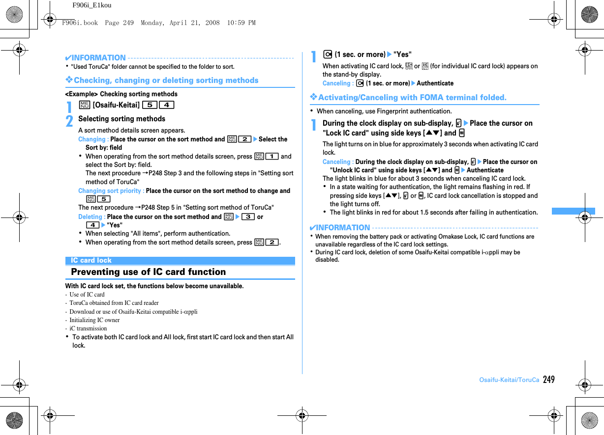 249Osaifu-Keitai/ToruCaF906i_E1kou✔INFORMATION･&quot;Used ToruCa&quot; folder cannot be specified to the folder to sort.❖Checking, changing or deleting sorting methods&lt;Example&gt; Checking sorting methods1m [Osaifu-Keitai] 542Selecting sorting methodsA sort method details screen appears.Changing : Place the cursor on the sort method and m2eSelect the Sort by: field･When operating from the sort method details screen, press m1 and select the Sort by: field.The next procedure →P248 Step 3 and the following steps in &quot;Setting sort method of ToruCa&quot;Changing sort priority : Place the cursor on the sort method to change and m5The next procedure →P248 Step 5 in &quot;Setting sort method of ToruCa&quot;Deleting : Place the cursor on the sort method and me3 or 4e&quot;Yes&quot;･When selecting &quot;All items&quot;, perform authentication.･When operating from the sort method details screen, press m2.IC card lockPreventing use of IC card functionWith IC card lock set, the functions below become unavailable.- Use of IC card- ToruCa obtained from IC card reader- Download or use of Osaifu-Keitai compatible i-αppli- Initializing IC owner- iC transmission･To activate both IC card lock and All lock, first start IC card lock and then start All lock.1r (1 sec. or more)e&quot;Yes&quot;When activating IC card lock,   or   (for individual IC card lock) appears on the stand-by display.Canceling : r (1 sec. or more)eAuthenticate❖Activating/Canceling with FOMA terminal folded.･When canceling, use Fingerprint authentication.1During the clock display on sub-display, PePlace the cursor on &quot;Lock IC card&quot; using side keys [▲▼] and MThe light turns on in blue for approximately 3 seconds when activating IC card lock.Canceling : During the clock display on sub-display, PePlace the cursor on &quot;Unlock IC card&quot; using side keys [▲▼] and MeAuthenticateThe light blinks in blue for about 3 seconds when canceling IC card lock.･In a state waiting for authentication, the light remains flashing in red. If pressing side keys [▲▼], P or M, IC card lock cancellation is stopped and the light turns off.･The light blinks in red for about 1.5 seconds after failing in authentication.✔INFORMATION･When removing the battery pack or activating Omakase Lock, IC card functions are unavailable regardless of the IC card lock settings.･During IC card lock, deletion of some Osaifu-Keitai compatible i-αppli may be disabled.F906i.book  Page 249  Monday, April 21, 2008  10:59 PM