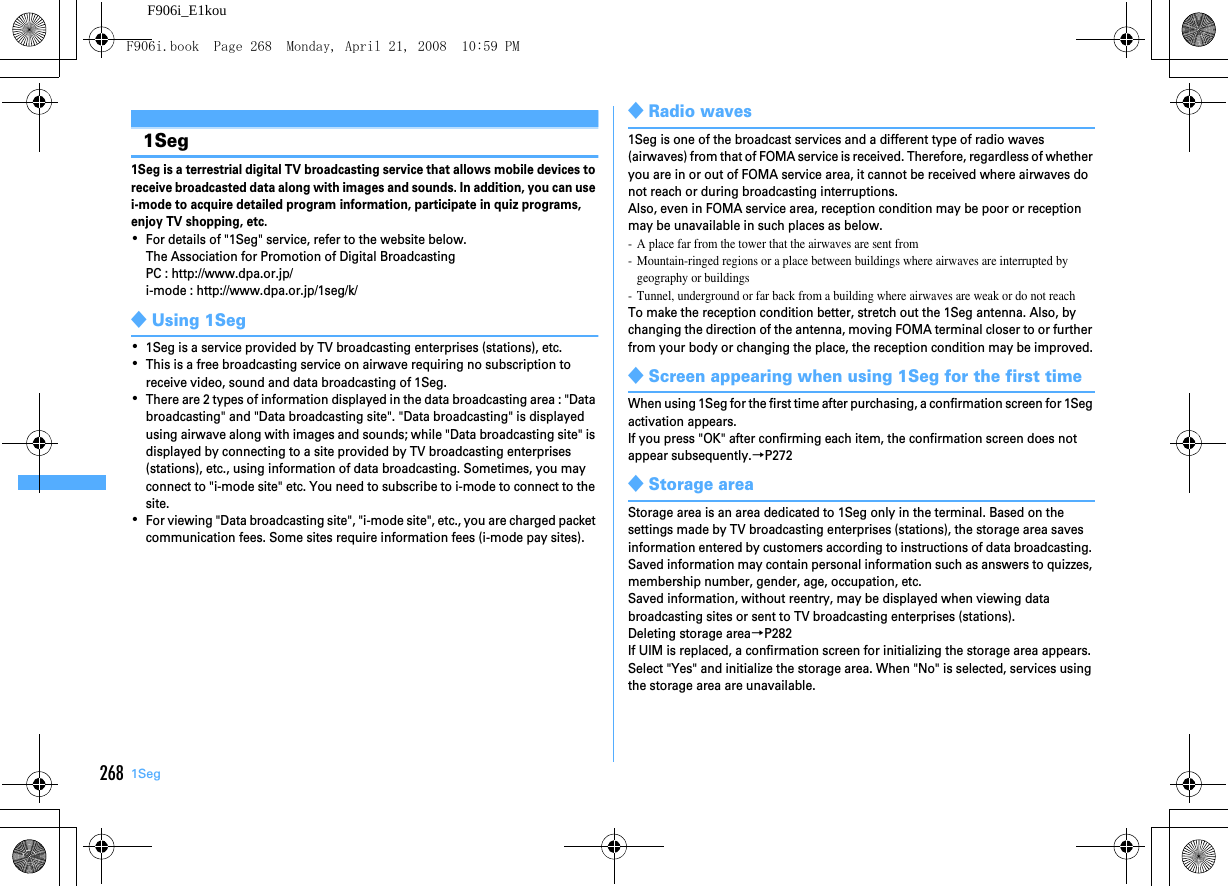 268 1SegF906i_E1kou1Seg1Seg is a terrestrial digital TV broadcasting service that allows mobile devices to receive broadcasted data along with images and sounds. In addition, you can use i-mode to acquire detailed program information, participate in quiz programs, enjoy TV shopping, etc.･For details of &quot;1Seg&quot; service, refer to the website below.The Association for Promotion of Digital BroadcastingPC : http://www.dpa.or.jp/i-mode : http://www.dpa.or.jp/1seg/k/◆Using 1Seg･1Seg is a service provided by TV broadcasting enterprises (stations), etc.･This is a free broadcasting service on airwave requiring no subscription to receive video, sound and data broadcasting of 1Seg.･There are 2 types of information displayed in the data broadcasting area : &quot;Data broadcasting&quot; and &quot;Data broadcasting site&quot;. &quot;Data broadcasting&quot; is displayed using airwave along with images and sounds; while &quot;Data broadcasting site&quot; is displayed by connecting to a site provided by TV broadcasting enterprises (stations), etc., using information of data broadcasting. Sometimes, you may connect to &quot;i-mode site&quot; etc. You need to subscribe to i-mode to connect to the site.･For viewing &quot;Data broadcasting site&quot;, &quot;i-mode site&quot;, etc., you are charged packet communication fees. Some sites require information fees (i-mode pay sites).◆Radio waves1Seg is one of the broadcast services and a different type of radio waves (airwaves) from that of FOMA service is received. Therefore, regardless of whether you are in or out of FOMA service area, it cannot be received where airwaves do not reach or during broadcasting interruptions.Also, even in FOMA service area, reception condition may be poor or reception may be unavailable in such places as below.- A place far from the tower that the airwaves are sent from- Mountain-ringed regions or a place between buildings where airwaves are interrupted by geography or buildings- Tunnel, underground or far back from a building where airwaves are weak or do not reachTo make the reception condition better, stretch out the 1Seg antenna. Also, by changing the direction of the antenna, moving FOMA terminal closer to or further from your body or changing the place, the reception condition may be improved.◆Screen appearing when using 1Seg for the first timeWhen using 1Seg for the first time after purchasing, a confirmation screen for 1Seg activation appears.If you press &quot;OK&quot; after confirming each item, the confirmation screen does not appear subsequently.→P272◆Storage areaStorage area is an area dedicated to 1Seg only in the terminal. Based on the settings made by TV broadcasting enterprises (stations), the storage area saves information entered by customers according to instructions of data broadcasting. Saved information may contain personal information such as answers to quizzes, membership number, gender, age, occupation, etc.Saved information, without reentry, may be displayed when viewing data broadcasting sites or sent to TV broadcasting enterprises (stations).Deleting storage area→P282If UIM is replaced, a confirmation screen for initializing the storage area appears. Select &quot;Yes&quot; and initialize the storage area. When &quot;No&quot; is selected, services using the storage area are unavailable.F906i.book  Page 268  Monday, April 21, 2008  10:59 PM