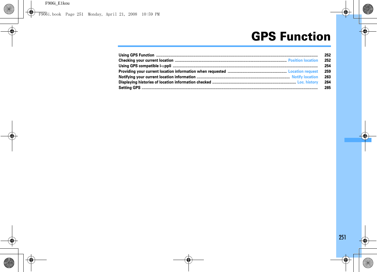 251F906i_E1kouGPS FunctionUsing GPS Function ............................................................................................................................................................ 252Checking your current location ............................................................................................................ Position location 252Using GPS compatible i-αppli ............................................................................................................................................ 254Providing your current location information when requested ......................................................... Location request 259Notifying your current location information .......................................................................................... Notify location 263Displaying histories of location information checked ................................................................................. Loc. history 264Setting GPS .......................................................................................................................................................................... 265F906i.book  Page 251  Monday, April 21, 2008  10:59 PM