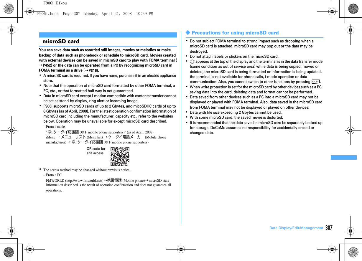 307Data Display/Edit/ManagementF906i_E1kouMaking full us e of microSD ca rdmicroSD cardYou can save data such as recorded still images, movies or melodies or make backup of data such as phonebook or schedule to microSD card. Movies created with external devices can be saved in microSD card to play with FOMA terminal (→P452) or the data can be operated from a PC by recognizing microSD card in FOMA terminal as a drive (→P316).･A microSD card is required. If you have none, purchase it in an electric appliance store.･Note that the operation of microSD card formatted by other FOMA terminal, a PC, etc., or that formatted half way is not guaranteed.･Data in microSD card except i-motion compatible with contents transfer cannot be set as stand-by display, ring alert or incoming image.･F906i supports microSD cards of up to 2 Gbytes, and micoSDHC cards of up to 8 Gbytes (as of April, 2008). For the latest operation confirmation information of microSD card including the manufacturer, capacity etc., refer to the websites below. Operation may be unavailable for except microSD card described.- From i-mode&quot;＠Fケータイ応援団 (@ F mobile phone supporters)&quot; (as of April, 2008)iMenu → メニューリスト (Menu list) → ケータイ電話メーカー (Mobile phone manufacturer) → ＠Fケータイ応援団 (@ F mobile phone supporters)*The access method may be changed without previous notice.-From a PCFMWORLD (http://www.fmworld.net/)→携帯電話 (Mobile phone)→microSD stateInformation described is the result of operation confirmation and does not guarantee all operations.◆Precautions for using microSD card･Do not subject FOMA terminal to strong impact such as dropping when a microSD card is attached. microSD card may pop out or the data may be destroyed.･Do not attach labels or stickers on the microSD card.･ appears at the top of the display and the terminal is in the data transfer mode (same condition as out of service area) while data is being copied, moved or deleted, the microSD card is being formatted or information is being updated, the terminal is not available for phone calls, i-mode operation or data communication. Also, you cannot switch to other functions by pressing s.･When write protection is set for the microSD card by other devices such as a PC, saving data into the card, deleting data and format cannot be performed.･Data saved from other devices such as a PC into a microSD card may not be displayed or played with FOMA terminal. Also, data saved in the microSD card from FOMA terminal may not be displayed or played on other devices.･Data with file size exceeding 2 Gbytes cannot be used.･With some microSD card, the saved movie is distorted.･It is recommended that the data saved in microSD card be separately backed up for storage. DoCoMo assumes no responsibility for accidentally erased or changed data.QR code for site accessF906i.book  Page 307  Monday, April 21, 2008  10:59 PM