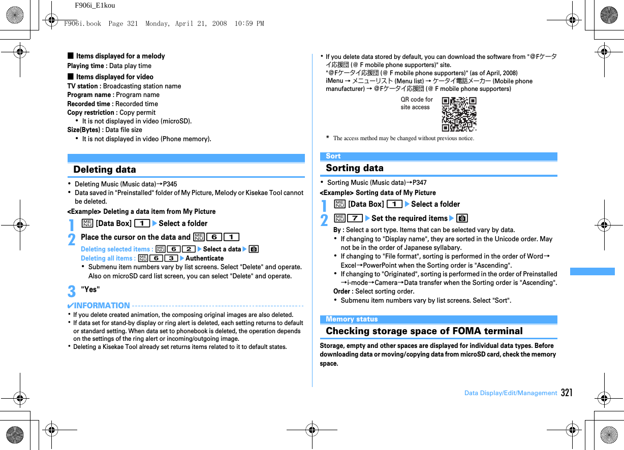 321Data Display/Edit/ManagementF906i_E1kou■Items displayed for a melodyPlaying time : Data play time■Items displayed for videoTV station : Broadcasting station nameProgram name : Program nameRecorded time : Recorded timeCopy restriction : Copy permit･It is not displayed in video (microSD).Size(Bytes) : Data file size･It is not displayed in video (Phone memory).Deleting data･Deleting Music (Music data)→P345･Data saved in &quot;Preinstalled&quot; folder of My Picture, Melody or Kisekae Tool cannot be deleted.&lt;Example&gt; Deleting a data item from My Picture1m [Data Box] 1eSelect a folder2Place the cursor on the data and m61Deleting selected items : m62eSelect a dataeCDeleting all items : m63eAuthenticate･Submenu item numbers vary by list screens. Select &quot;Delete&quot; and operate. Also on microSD card list screen, you can select &quot;Delete&quot; and operate.3&quot;Yes&quot;✔INFORMATION･If you delete created animation, the composing original images are also deleted.･If data set for stand-by display or ring alert is deleted, each setting returns to default or standard setting. When data set to phonebook is deleted, the operation depends on the settings of the ring alert or incoming/outgoing image.･Deleting a Kisekae Tool already set returns items related to it to default states.･If you delete data stored by default, you can download the software from &quot;＠Fケータイ応援団 (@ F mobile phone supporters)&quot; site.&quot;＠Fケータイ応援団 (@ F mobile phone supporters)&quot; (as of April, 2008)iMenu → メニューリスト (Menu list) → ケータイ電話メーカー (Mobile phone manufacturer) → ＠Fケータイ応援団 (@ F mobile phone supporters)*The access method may be changed without previous notice.SortSorting data･Sorting Music (Music data)→P347&lt;Example&gt; Sorting data of My Picture1m [Data Box] 1eSelect a folder2m7eSet the required itemseCBy : Select a sort type. Items that can be selected vary by data.･If changing to &quot;Display name&quot;, they are sorted in the Unicode order. May not be in the order of Japanese syllabary.･If changing to &quot;File format&quot;, sorting is performed in the order of Word→Excel→PowerPoint when the Sorting order is &quot;Ascending&quot;.･If changing to &quot;Originated&quot;, sorting is performed in the order of Preinstalled→i-mode→Camera→Data transfer when the Sorting order is &quot;Ascending&quot;.Order : Select sorting order.･Submenu item numbers vary by list screens. Select &quot;Sort&quot;.Memory statusChecking storage space of FOMA terminalStorage, empty and other spaces are displayed for individual data types. Before downloading data or moving/copying data from microSD card, check the memory space.QR code for site accessF906i.book  Page 321  Monday, April 21, 2008  10:59 PM