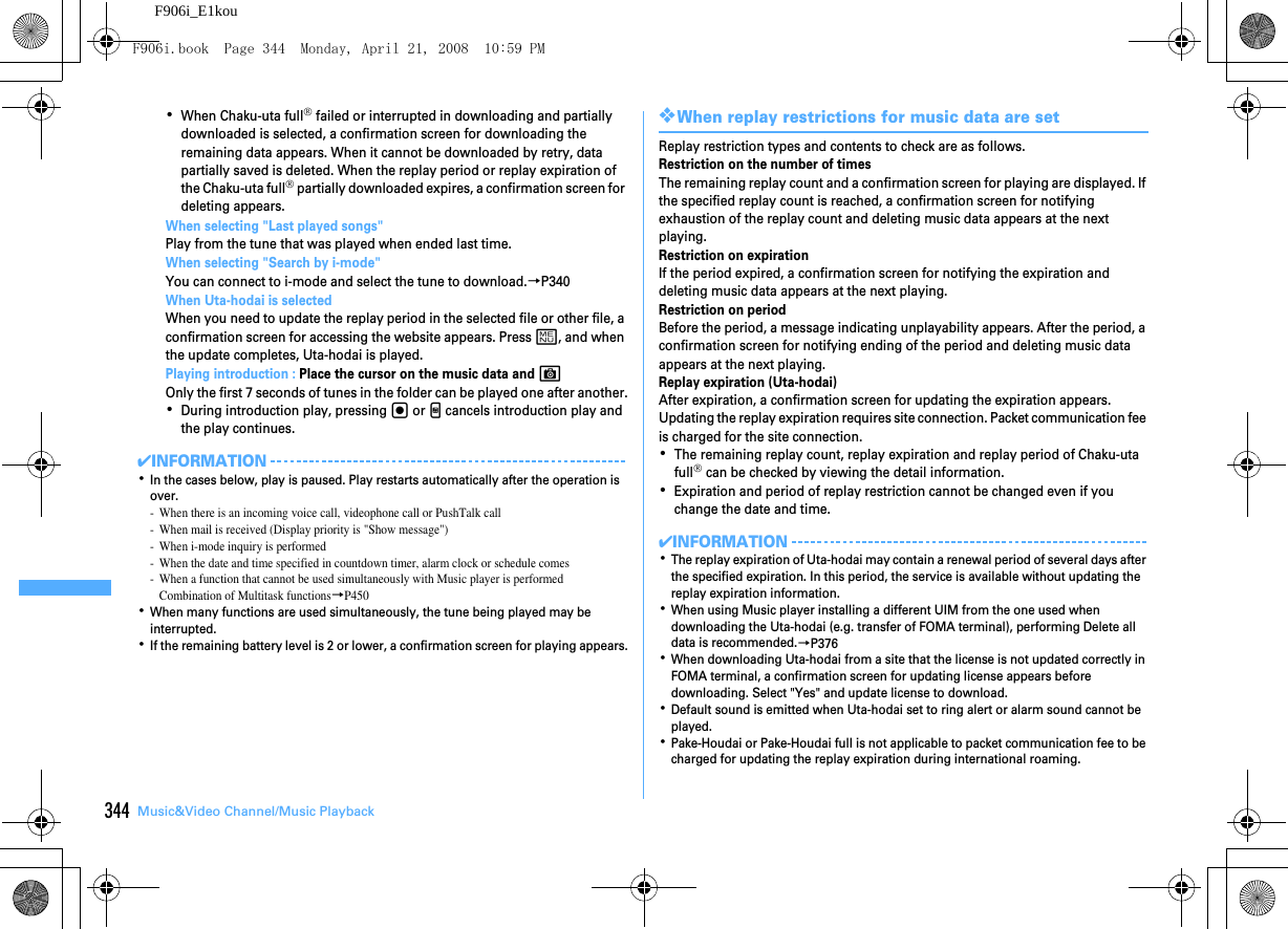 344 Music&amp;Video Channel/Music PlaybackF906i_E1kou･When Chaku-uta full® failed or interrupted in downloading and partially downloaded is selected, a confirmation screen for downloading the remaining data appears. When it cannot be downloaded by retry, data partially saved is deleted. When the replay period or replay expiration of the Chaku-uta full® partially downloaded expires, a confirmation screen for deleting appears.When selecting &quot;Last played songs&quot;Play from the tune that was played when ended last time.When selecting &quot;Search by i-mode&quot;You can connect to i-mode and select the tune to download.→P340When Uta-hodai is selectedWhen you need to update the replay period in the selected file or other file, a confirmation screen for accessing the website appears. Press m, and when the update completes, Uta-hodai is played.Playing introduction : Place the cursor on the music data and COnly the first 7 seconds of tunes in the folder can be played one after another.･During introduction play, pressing g or M cancels introduction play and the play continues.✔INFORMATION･In the cases below, play is paused. Play restarts automatically after the operation is over.- When there is an incoming voice call, videophone call or PushTalk call- When mail is received (Display priority is &quot;Show message&quot;)- When i-mode inquiry is performed- When the date and time specified in countdown timer, alarm clock or schedule comes- When a function that cannot be used simultaneously with Music player is performedCombination of Multitask functions→P450･When many functions are used simultaneously, the tune being played may be interrupted.･If the remaining battery level is 2 or lower, a confirmation screen for playing appears.❖When replay restrictions for music data are setReplay restriction types and contents to check are as follows.Restriction on the number of timesThe remaining replay count and a confirmation screen for playing are displayed. If the specified replay count is reached, a confirmation screen for notifying exhaustion of the replay count and deleting music data appears at the next playing.Restriction on expirationIf the period expired, a confirmation screen for notifying the expiration and deleting music data appears at the next playing.Restriction on periodBefore the period, a message indicating unplayability appears. After the period, a confirmation screen for notifying ending of the period and deleting music data appears at the next playing.Replay expiration (Uta-hodai)After expiration, a confirmation screen for updating the expiration appears. Updating the replay expiration requires site connection. Packet communication fee is charged for the site connection.･The remaining replay count, replay expiration and replay period of Chaku-uta full® can be checked by viewing the detail information.･Expiration and period of replay restriction cannot be changed even if you change the date and time.✔INFORMATION･The replay expiration of Uta-hodai may contain a renewal period of several days after the specified expiration. In this period, the service is available without updating the replay expiration information.･When using Music player installing a different UIM from the one used when downloading the Uta-hodai (e.g. transfer of FOMA terminal), performing Delete all data is recommended.→P376･When downloading Uta-hodai from a site that the license is not updated correctly in FOMA terminal, a confirmation screen for updating license appears before downloading. Select &quot;Yes&quot; and update license to download.･Default sound is emitted when Uta-hodai set to ring alert or alarm sound cannot be played.･Pake-Houdai or Pake-Houdai full is not applicable to packet communication fee to be charged for updating the replay expiration during international roaming.F906i.book  Page 344  Monday, April 21, 2008  10:59 PM
