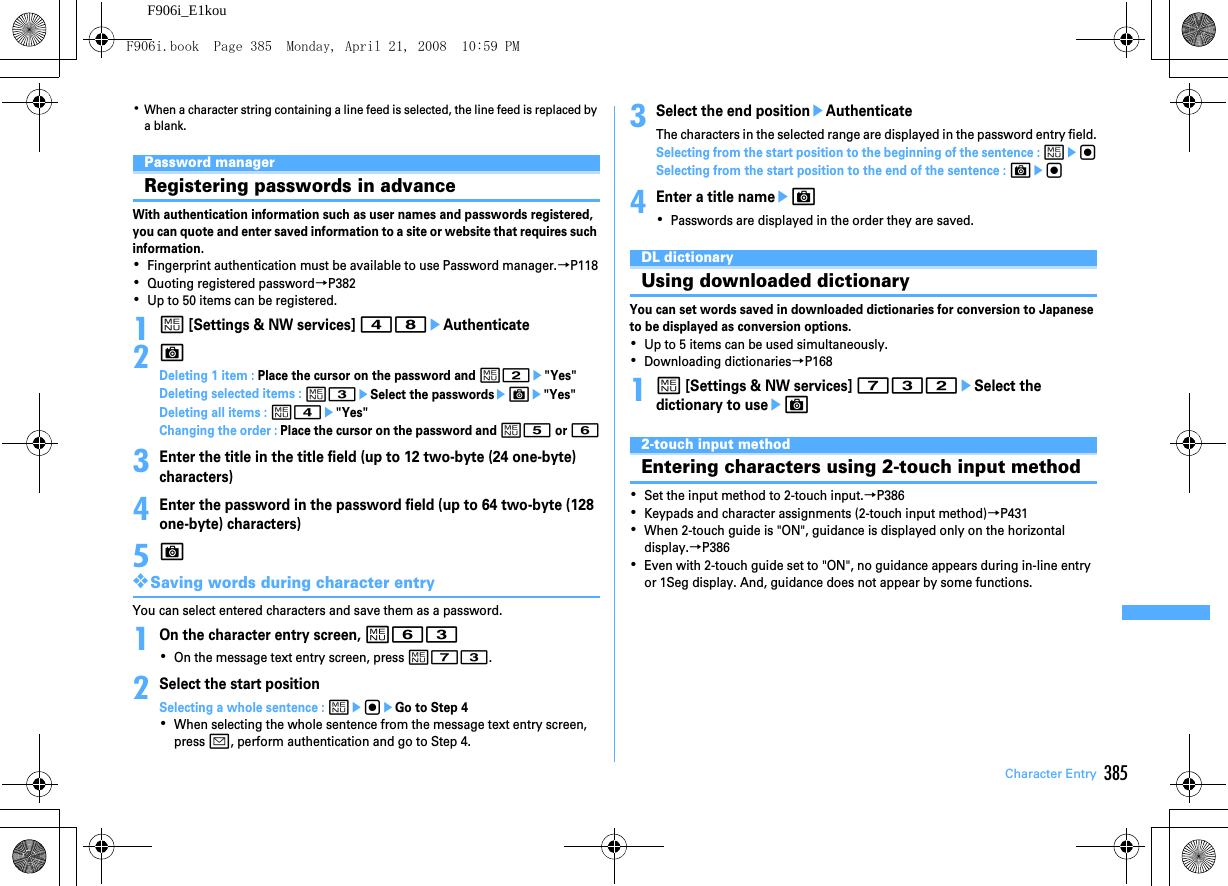 385Character EntryF906i_E1kou･When a character string containing a line feed is selected, the line feed is replaced by a blank.Password managerRegistering passwords in advanceWith authentication information such as user names and passwords registered, you can quote and enter saved information to a site or website that requires such information.･Fingerprint authentication must be available to use Password manager.→P118･Quoting registered password→P382･Up to 50 items can be registered.1m [Settings &amp; NW services] 48eAuthenticate2CDeleting 1 item : Place the cursor on the password and m2e&quot;Yes&quot;Deleting selected items : m3eSelect the passwordseCe&quot;Yes&quot;Deleting all items : m4e&quot;Yes&quot;Changing the order : Place the cursor on the password and m5 or 63Enter the title in the title field (up to 12 two-byte (24 one-byte) characters)4Enter the password in the password field (up to 64 two-byte (128 one-byte) characters)5C❖Saving words during character entryYou can select entered characters and save them as a password.1On the character entry screen, m63･On the message text entry screen, press m73.2Select the start positionSelecting a whole sentence : megeGo to Step 4･When selecting the whole sentence from the message text entry screen, press a, perform authentication and go to Step 4.3Select the end positioneAuthenticateThe characters in the selected range are displayed in the password entry field.Selecting from the start position to the beginning of the sentence : megSelecting from the start position to the end of the sentence : Ceg4Enter a title nameeC･Passwords are displayed in the order they are saved.DL dictionaryUsing downloaded dictionaryYou can set words saved in downloaded dictionaries for conversion to Japanese to be displayed as conversion options.･Up to 5 items can be used simultaneously.･Downloading dictionaries→P1681m [Settings &amp; NW services] 732eSelect the dictionary to useeC2-touch input methodEntering characters using 2-touch input method･Set the input method to 2-touch input.→P386･Keypads and character assignments (2-touch input method)→P431･When 2-touch guide is &quot;ON&quot;, guidance is displayed only on the horizontal display.→P386･Even with 2-touch guide set to &quot;ON&quot;, no guidance appears during in-line entry or 1Seg display. And, guidance does not appear by some functions.F906i.book  Page 385  Monday, April 21, 2008  10:59 PM