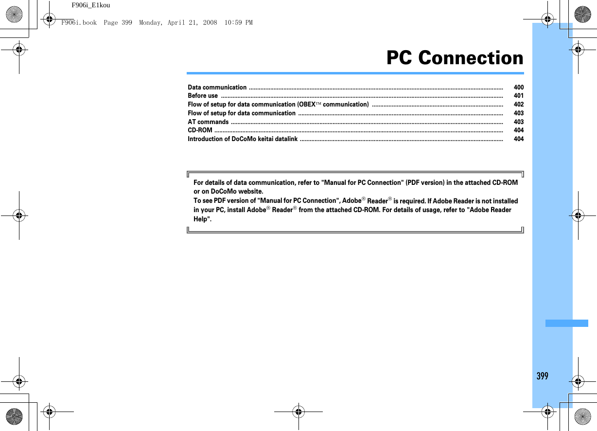 399F906i_E1kouPC ConnectionData communication ........................................................................................................................................................... 400Before use ............................................................................................................................................................................ 401Flow of setup for data communication (OBEX™ communication) ................................................................................ 402Flow of setup for data communication ............................................................................................................................. 403AT commands ...................................................................................................................................................................... 403CD-ROM ................................................................................................................................................................................ 404Introduction of DoCoMo keitai datalink ............................................................................................................................ 404For details of data communication, refer to &quot;Manual for PC Connection&quot; (PDF version) in the attached CD-ROM or on DoCoMo website.To see PDF version of &quot;Manual for PC Connection&quot;, Adobe® Reader® is required. If Adobe Reader is not installed in your PC, install Adobe® Reader® from the attached CD-ROM. For details of usage, refer to &quot;Adobe Reader Help&quot;.F906i.book  Page 399  Monday, April 21, 2008  10:59 PM