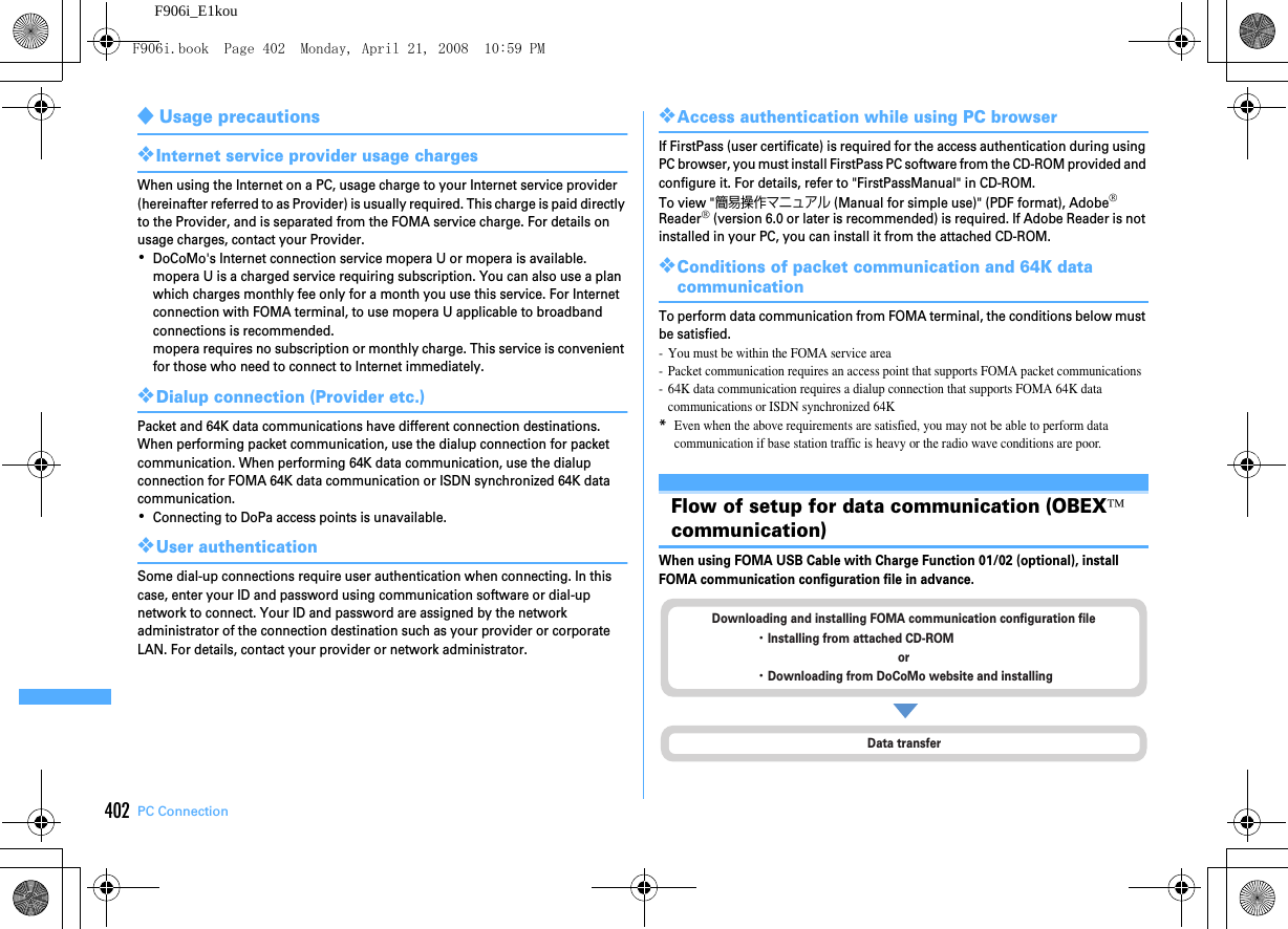 402 PC ConnectionF906i_E1kou◆Usage precautions❖Internet service provider usage chargesWhen using the Internet on a PC, usage charge to your Internet service provider (hereinafter referred to as Provider) is usually required. This charge is paid directly to the Provider, and is separated from the FOMA service charge. For details on usage charges, contact your Provider.･DoCoMo&apos;s Internet connection service mopera U or mopera is available.mopera U is a charged service requiring subscription. You can also use a plan which charges monthly fee only for a month you use this service. For Internet connection with FOMA terminal, to use mopera U applicable to broadband connections is recommended.mopera requires no subscription or monthly charge. This service is convenient for those who need to connect to Internet immediately.❖Dialup connection (Provider etc.)Packet and 64K data communications have different connection destinations. When performing packet communication, use the dialup connection for packet communication. When performing 64K data communication, use the dialup connection for FOMA 64K data communication or ISDN synchronized 64K data communication.･Connecting to DoPa access points is unavailable.❖User authenticationSome dial-up connections require user authentication when connecting. In this case, enter your ID and password using communication software or dial-up network to connect. Your ID and password are assigned by the network administrator of the connection destination such as your provider or corporate LAN. For details, contact your provider or network administrator.❖Access authentication while using PC browserIf FirstPass (user certificate) is required for the access authentication during using PC browser, you must install FirstPass PC software from the CD-ROM provided and configure it. For details, refer to &quot;FirstPassManual&quot; in CD-ROM.To view &quot;簡易操作マニュアル (Manual for simple use)&quot; (PDF format), Adobe® Reader® (version 6.0 or later is recommended) is required. If Adobe Reader is not installed in your PC, you can install it from the attached CD-ROM.❖Conditions of packet communication and 64K data communicationTo perform data communication from FOMA terminal, the conditions below must be satisfied.- You must be within the FOMA service area- Packet communication requires an access point that supports FOMA packet communications- 64K data communication requires a dialup connection that supports FOMA 64K data communications or ISDN synchronized 64K*Even when the above requirements are satisfied, you may not be able to perform data communication if base station traffic is heavy or the radio wave conditions are poor.Flow of setup for data communication (OBEX™ communication)When using FOMA USB Cable with Charge Function 01/02 (optional), install FOMA communication configuration file in advance.Data transferDownloading and installing FOMA communication configuration file・Installing from attached CD-ROMor・Downloading from DoCoMo website and installingF906i.book  Page 402  Monday, April 21, 2008  10:59 PM