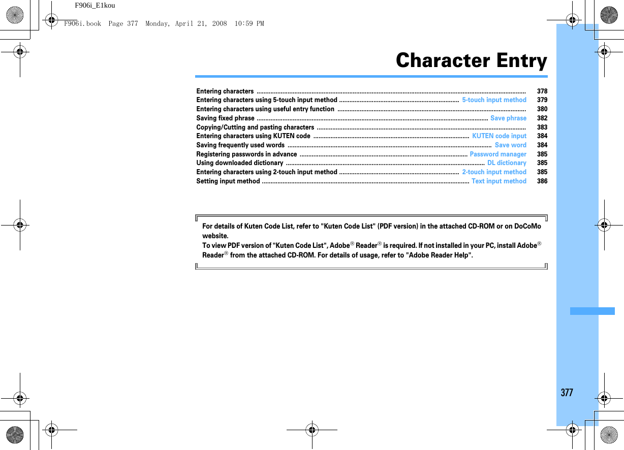 377F906i_E1kouCharacter EntryEntering characters ............................................................................................................................................................. 378Entering characters using 5-touch input method ...................................................................... 5-touch input method 379Entering characters using useful entry function .............................................................................................................. 380Saving fixed phrase ....................................................................................................................................... Save phrase 382Copying/Cutting and pasting characters .......................................................................................................................... 383Entering characters using KUTEN code ........................................................................................... KUTEN code input 384Saving frequently used words ....................................................................................................................... Save word 384Registering passwords in advance .................................................................................................. Password manager 385Using downloaded dictionary .................................................................................................................... DL dictionary 385Entering characters using 2-touch input method ...................................................................... 2-touch input method 385Setting input method ......................................................................................................................... Text input method 386For details of Kuten Code List, refer to &quot;Kuten Code List&quot; (PDF version) in the attached CD-ROM or on DoCoMo website.To view PDF version of &quot;Kuten Code List&quot;, Adobe® Reader® is required. If not installed in your PC, install Adobe® Reader® from the attached CD-ROM. For details of usage, refer to &quot;Adobe Reader Help&quot;.F906i.book  Page 377  Monday, April 21, 2008  10:59 PM