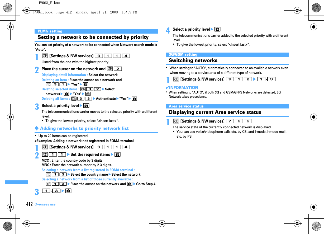 412 Overseas useF906i_E1kouPLMN settingSetting a network to be connected by priorityYou can set priority of a network to be connected when Network search mode is &quot;Auto&quot;.1m [Settings &amp; NW services] 9114Listed from the one with the highest priority.2Place the cursor on the network and m2Displaying detail information : Select the networkDeleting an item : Place the cursor on a network and m31e&quot;Yes&quot;eCDeleting selected items : m32eSelect networkseCe&quot;Yes&quot;eCDeleting all items : m33eAuthenticatee&quot;Yes&quot;eC3Select a priority leveleCThe telecommunications carrier moves to the selected priority with a different level.･To give the lowest priority, select &quot;&lt;Insert last&gt;&quot;.◆Adding networks to priority network list･Up to 20 items can be registered.&lt;Example&gt; Adding a network not registered in FOMA terminal1m [Settings &amp; NW services] 91142m11eSet the required itemseCMCC : Enter the country code by 3 digits.MNC : Enter the network number by 2-3 digits.Selecting a network from a list registered in FOMA terminal : m12eSelect the country nameeSelect the networkSelecting a network from a list of those currently available : m13ePlace the cursor on the network and CeGo to Step 431-3eC4Select a priority leveleCThe telecommunications carrier added to the selected priority with a different level.･To give the lowest priority, select &quot;&lt;Insert last&gt;&quot;.3G/GSM settingSwitching networks･When setting to &quot;AUTO&quot;, automatically connected to an available network even when moving to a service area of a different type of network.1m [Settings &amp; NW services] 912e1-3✔INFORMATION･When setting to &quot;AUTO&quot;, if both 3G and GSM/GPRS Networks are detected, 3G Network takes precedence.Area service statusDisplaying current Area service status1m [Settings &amp; NW services] 766The service state of the currently connected network is displayed.･You can use voice/videophone calls etc. by CS, and i-mode, i-mode mail, etc. by PS.F906i.book  Page 412  Monday, April 21, 2008  10:59 PM