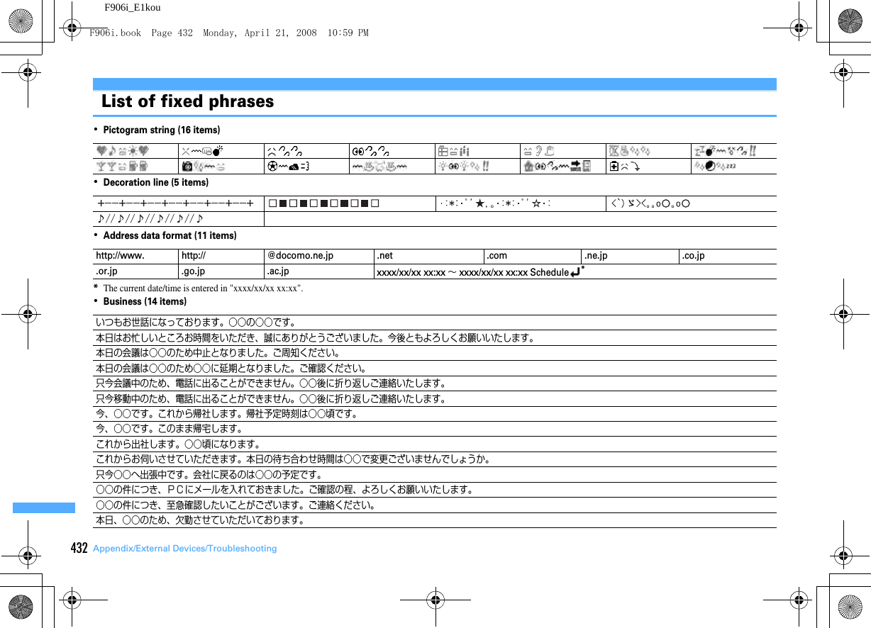 432 Appendix/External Devices/TroubleshootingF906i_E1kouList of fixed phrases･Pictogram string (16 items)･Decoration line (5 items)･Address data format (11 items)*The current date/time is entered in &quot;xxxx/xx/xx xx:xx&quot;.･Business (14 items)http://www. http:// @docomo.ne.jp .net .com .ne.jp .co.jp.or.jp .go.jp .ac.jp xxxx/xx/xx xx:xx ∼ xxxx/xx/xx xx:xx Schedule*いつもお世話になっております。○○の○○です。本日はお忙しいところお時間をいただき、誠にありがとうございました。今後ともよろしくお願いいたします。本日の会議は○○のため中止となりました。ご周知ください。本日の会議は○○のため○○に延期となりました。ご確認ください。只今会議中のため、電話に出ることができません。○○後に折り返しご連絡いたします。只今移動中のため、電話に出ることができません。○○後に折り返しご連絡いたします。今、○○です。これから帰社します。帰社予定時刻は○○頃です。今、○○です。このまま帰宅します。これから出社します。○○頃になります。これからお伺いさせていただきます。本日の待ち合わせ時間は○○で変更ございませんでしょうか。只今○○へ出張中です。会社に戻るのは○○の予定です。○○の件につき、ＰＣにメールを入れておきました。ご確認の程、よろしくお願いいたします。○○の件につき、至急確認したいことがございます。ご連絡ください。本日、○○のため、欠勤させていただいております。F906i.book  Page 432  Monday, April 21, 2008  10:59 PM