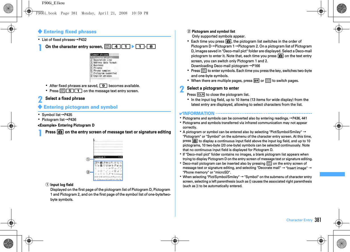 381Character EntryF906i_E1kou◆Entering fixed phrases･List of fixed phrases→P4321On the character entry screen, m41e1-8･After fixed phrases are saved, 9 becomes available.･Press m51 on the message text entry screen.2Select a fixed phrase◆Entering pictogram and symbol･Symbol list→P435･Pictogram list→P436&lt;Example&gt; Entering Pictogram D1Press C on the entry screen of message text or signature editingaInput log fieldDisplayed on the first page of the pictogram list of Pictogram D, Pictogram 1 and Pictogram 2, and on the first page of the symbol list of one-byte/two-byte symbols.bPictogram and symbol listOnly supported symbols appear.･Each time you press C, the pictogram list switches in the order of Pictogram D→Pictogram 1→Pictogram 2. On a pictogram list of Pictogram D, images saved in &quot;Deco-mail pict&quot; folder are displayed. Select a Deco-mail pictogram to enter it. Note that, each time you press C on the text entry screen, you can switch only Pictogram 1 and 2.Downloading Deco-mail pictogram→P166･Press m to enter symbols. Each time you press the key, switches two-byte and one-byte symbols.･When there are multiple pages, press I or a to switch pages.2Select a pictogram to enterPress c to close the pictogram list.･In the input log field, up to 10 items (13 items for wide display) from the latest entry are displayed, allowing to select characters from the list.✔INFORMATION･Pictograms and symbols can be converted also by entering readings.→P436, 441･Pictograms and symbols transferred via infrared communication may not appear correctly.･A pictogram or symbol can be entered also by selecting &quot;Pict/Symbol/Smiley&quot; → &quot;Pictogram&quot; or &quot;Symbol&quot; on the submenu of the character entry screen. At this time, press C to display a continuous input field above the input log field, and up to 10 pictograms, 10 two-byte (20 one-byte) symbols can be selected continuously. Note that no continuous input field is displayed for Pictogram D.･If &quot;Deco-mail pict&quot; folder contains no images, a blank pictogram list appears when trying to display Pictogram D on the entry screen of message text or signature editing.･Deco-mail pictogram can be inserted also by pressing m on the entry screen of message text or signature editing, and selecting &quot;Decorate mail&quot; → &quot;Insert image&quot; → &quot;Phone memory&quot; or &quot;microSD&quot;.･When selecting &quot;Pict/Symbol/Smiley&quot; → &quot;Symbol&quot; on the submenu of character entry screen, selecting a left parenthesis (such as {) causes the associated right parenthesis (such as }) to be automatically entered.abF906i.book  Page 381  Monday, April 21, 2008  10:59 PM