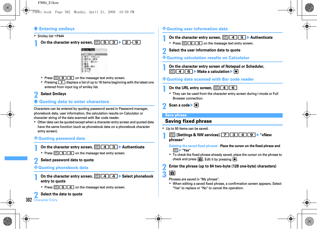 382 Character EntryF906i_E1kou◆Entering smileys･Smiley list→P4441On the character entry screen, m53e2-9･Press m63 on the message text entry screen.･Pressing 1 displays a list of up to 18 items beginning with the latest one entered from input log of smiley list.2Select Smileys◆Quoting data to enter charactersCharacters can be entered by quoting password saved in Password manager, phonebook data, user information, the calculation results on Calculator or character string of the data scanned with Bar code reader.･Other data can be quoted except when a character entry screen and quoted data have the same function (such as phonebook data on a phonebook character entry screen).❖Quoting password data1On the character entry screen, m43eAuthenticate･Press m53 on the message text entry screen.2Select password data to quote❖Quoting phonebook data1On the character entry screen, m44eSelect phonebook entry to quote･Press m54 on the message text entry screen.2Select the data to quote❖Quoting user information data1On the character entry screen, m45eAuthenticate･Press m55 on the message text entry screen.2Select the user information data to quote❖Quoting calculation results on Calculator1On the character entry screen of Notepad or Scheduler, m46eMake a calculationeg❖Quoting data scanned with Bar code reader1On the URL entry screen, m46･They can be used from the character entry screen during i-mode or Full Browser connection.2Scan a codeegSave phraseSaving fixed phrase･Up to 50 items can be saved.1m [Settings &amp; NW services] 7349e&quot;&lt;New phrase&gt;&quot;Deleting the saved fixed phrases : Place the cursor on the fixed phrase and me&quot;Yes&quot;･To check the fixed phrase already saved, place the cursor on the phrase to check and press C. Edit it by pressing g.2Enter the phrase (up to 64 two-byte (128 one-byte) characters)3CPhrases are saved in &quot;My phrase&quot;.･When editing a saved fixed phrase, a confirmation screen appears. Select &quot;Yes&quot; to replace or &quot;No&quot; to cancel the operation.F906i.book  Page 382  Monday, April 21, 2008  10:59 PM