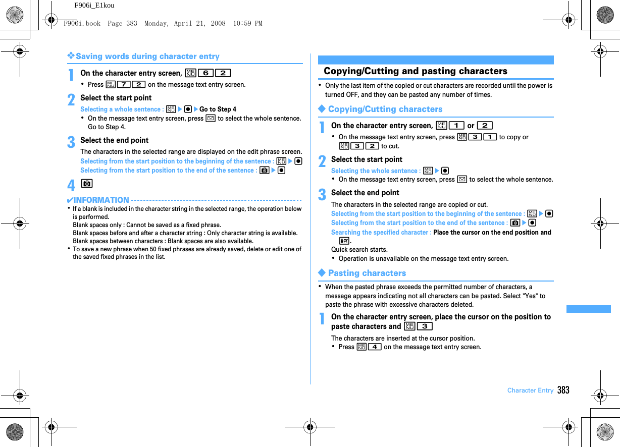 383Character EntryF906i_E1kou❖Saving words during character entry1On the character entry screen, m62･Press m72 on the message text entry screen.2Select the start pointSelecting a whole sentence : megeGo to Step 4･On the message text entry screen, press a to select the whole sentence. Go to Step 4.3Select the end pointThe characters in the selected range are displayed on the edit phrase screen.Selecting from the start position to the beginning of the sentence : megSelecting from the start position to the end of the sentence : Ceg4C✔INFORMATION･If a blank is included in the character string in the selected range, the operation below is performed.Blank spaces only : Cannot be saved as a fixed phrase.Blank spaces before and after a character string : Only character string is available.Blank spaces between characters : Blank spaces are also available.･To save a new phrase when 50 fixed phrases are already saved, delete or edit one of the saved fixed phrases in the list.Copying/Cutting and pasting characters･Only the last item of the copied or cut characters are recorded until the power is turned OFF, and they can be pasted any number of times.◆Copying/Cutting characters1On the character entry screen, m1 or 2･On the message text entry screen, press m31 to copy or m32 to cut.2Select the start pointSelecting the whole sentence : meg･On the message text entry screen, press a to select the whole sentence.3Select the end pointThe characters in the selected range are copied or cut.Selecting from the start position to the beginning of the sentence : megSelecting from the start position to the end of the sentence : CegSearching the specified character : Place the cursor on the end position and I.Quick search starts.･Operation is unavailable on the message text entry screen.◆Pasting characters･When the pasted phrase exceeds the permitted number of characters, a message appears indicating not all characters can be pasted. Select &quot;Yes&quot; to paste the phrase with excessive characters deleted.1On the character entry screen, place the cursor on the position to paste characters and m3The characters are inserted at the cursor position.･Press m4 on the message text entry screen.F906i.book  Page 383  Monday, April 21, 2008  10:59 PM