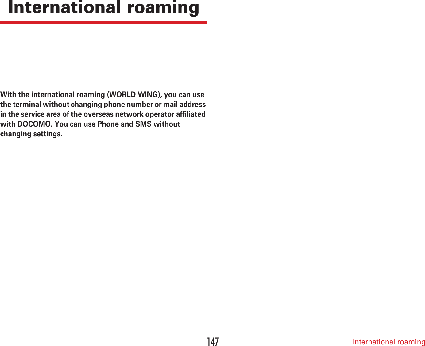 International roaming147International roamingWith the international roaming (WORLD WING), you can use the terminal without changing phone number or mail address in the service area of the overseas network operator affiliated with DOCOMO. You can use Phone and SMS without changing settings.