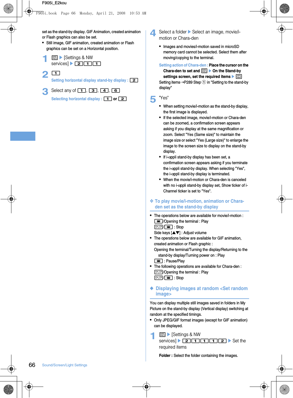 66 Sound/Screen/Light SettingsF905i_E2kouset as the stand-by display. GIF Animation, created animation or Flash graphics can also be set.•Still image, GIF animation, created animation or Flash graphics can be set on a Horizontal position.1me[Settings &amp; NW services]e21121Setting horizontal display stand-by display : 23Select any of 1, 3, 4, 6Selecting horizontal display : 1 or 24Select a foldereSelect an image, movie/i-motion or Chara-den•Images and movies/i-motion saved in microSD memory card cannot be selected. Select them after moving/copying to the terminal.Setting action of Chara-den : Place the cursor on the Chara-den to set and meOn the Stand-by settings screen, set the required itemsepSetting items➝P289 Step a in &quot;Setting to the stand-by display&quot;5&quot;Yes&quot;•When setting movie/i-motion as the stand-by display, the first image is displayed.•If the selected image, movie/i-motion or Chara-den can be zoomed, a confirmation screen appears asking if you display at the same magnification or zoom. Select &quot;Yes (Same size)&quot; to maintain the image size or select &quot;Yes (Large size)&quot; to enlarge the image to the screen size to display on the stand-by display.•If i-αppli stand-by display has been set, a confirmation screen appears asking if you terminate the i-αppli stand-by display. When selecting &quot;Yes&quot;, the i-αppli stand-by display is terminated.•When the movie/i-motion or Chara-den is canceled with no i-αppli stand-by display set, Show ticker of i-Channel ticker is set to &quot;Yes&quot;.❖To play movie/i-motion, animation or Chara-den set as the stand-by display•The operations below are available for movie/i-motion : f/Opening the terminal : Playc/f : StopSide keys [▲▼] : Adjust volume•The operations below are available for GIF animation, created animation or Flash graphic : Opening the terminal/Turning the display/Returning to the stand-by display/Turning power on : Playf : Pause/Play•The following operations are available for Chara-den : c/Opening the terminal : Playc/f : Stop◆Displaying images at random &lt;Set random image&gt;You can display multiple still images saved in folders in My Picture on the stand-by display (Vertical display) switching at random at the specified timings.•Only JPEG/GIF format images (except for GIF animation) can be displayed.1me[Settings &amp; NW services]e21112eSet the required itemsFolder : Select the folder containing the images.F905i.book  Page 66  Monday, April 21, 2008  10:53 AM