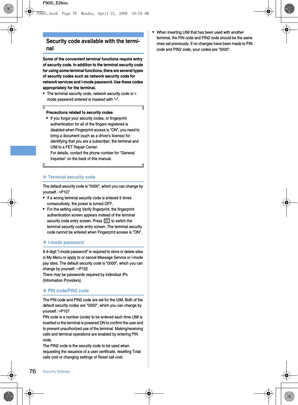 76 Security SettingsF905i_E2kouSecurity codeSecurity code available with the termi-nalSome of the convenient terminal functions require entry of security code. In addition to the terminal security code for using some terminal functions, there are several types of security codes such as network security code for network services and i-mode password. Use these codes appropriately for the terminal.•The terminal security code, network security code or i-mode password entered is masked with &quot; &quot;.Precautions related to security codes•If you forgot your security codes, or fingerprint authentication for all of the fingers registered is disabled when Fingerprint access is &quot;ON&quot;, you need to bring a document (such as a driver&apos;s license) for identifying that you are a subscriber, the terminal and UIM to a FET Repair Center.For details, contact the phone number for &quot;General Inquiries&quot; on the back of this manual.❖Terminal security codeThe default security code is &quot;0000&quot;, which you can change by yourself.➝P107•If a wrong terminal security code is entered 5 times consecutively, the power is turned OFF.•For the setting using Verify fingerprint, the fingerprint authentication screen appears instead of the terminal security code entry screen. Press m to switch the terminal security code entry screen. The terminal security code cannot be entered when Fingerprint access is &quot;ON&quot;.❖i-mode passwordA 4-digit &quot;i-mode password&quot; is required to store or delete sites in My Menu or apply to or cancel Message Service or i-mode pay sites. The default security code is &quot;0000&quot;, which you can change by yourself.➝P152There may be passwords required by individual IPs (Information Providers).❖PIN code/PIN2 codeThe PIN code and PIN2 code are set for the UIM. Both of the default security codes are &quot;0000&quot;, which you can change by yourself.➝P107PIN code is a number (code) to be entered each time UIM is inserted or the terminal is powered ON to confirm the user and to prevent unauthorized use of the terminal. Making/receiving calls and terminal operations are enabled by entering PIN code.The PIN2 code is the security code to be used when requesting the issuance of a user certificate, resetting Total calls cost or changing settings of Reset call cost.•When inserting UIM that has been used with another terminal, the PIN code and PIN2 code should be the same ones set previously. If no changes have been made to PIN code and PIN2 code, your codes are &quot;0000&quot;.F905i.book  Page 76  Monday, April 21, 2008  10:53 AM